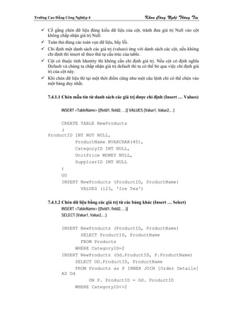 Tröôøng Cao Ñaúng Coâng Nghieäp 4                               Khoa Coâng Ngheä Thoâng Tin

        Cố gắng chèn dữ liệu đúng kiểu dữ liệu của cột, tránh đưa giá trị Null vào cột
        không chấp nhận giá trị Null.
        Tuân thủ đúng các toàn vẹn dữ liệu, bẩy lỗi.
        Chỉ định một danh sách các giá trị (values) ứng với danh sách các cột, nếu không
        chỉ định thì insert sẽ theo thứ tự cấu trúc của table.
        Cột có thuộc tính Identity thì không cần chỉ định giá trị. Nếu cột có định nghĩa
        Default và chúng ta chấp nhận giá trị default thì ta có thể bỏ qua việc chỉ định giá
        trị của cột này.
        Khi chèn dữ liệu thì tại một thời điểm cũng như một câu lệnh chỉ có thể chèn vào
        một bảng duy nhất.

        7.4.1.1 Chèn mẫu tin từ danh sách các giá trị được chỉ định (Insert … Values)

                INSERT <TableName> [(field1, field2, …)] VALUES (Value1, Value2,…)


             CREATE TABLE NewProducts
             (
        ProductID INT NOT NULL,
                  ProductName NVARCHAR(40),
                  CategoryID INT NULL,
                  UnitPrice MONEY NULL,
                  SupplierID INT NULL
             )
             GO
             INSERT NewProducts (ProductID, ProductName)
                    VALUES (123, 'Ice Tea')


        7.4.1.2 Chèn dữ liệu bằng các giá trị từ các bảng khác (Insert … Select)
                INSERT <TableName> [(field1, field2, …)]
                SELECT (Value1, Value2,…)


                INSERT NewProducts (ProductID, ProductName)
                        SELECT ProductID, ProductName
                        FROM Products
                      WHERE CategoryID=2
                INSERT NewProducts (Od.ProductID, P.ProductName)
                      SELECT OD.ProductID, ProductName
                      FROM Products as P INNER JOIN [Order Details]
                AS Od
                           ON P. ProductID = Od. ProductID
                      WHERE CategoryID<>2
 