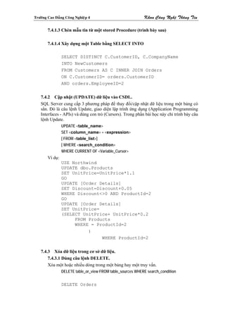 Tröôøng Cao Ñaúng Coâng Nghieäp 4                            Khoa Coâng Ngheä Thoâng Tin

        7.4.1.3 Chèn mẫu tin từ một stored Procedure (trình bày sau)

        7.4.1.4 Xây dựng một Table bằng SELECT INTO

                 SELECT DISTINCT C.CustomerID, C.CompanyName
                 INTO NewCustomers
                 FROM Customers AS C INNER JOIN Orders
                 ON C.CustomerID= orders.CustomerID
                 AND orders.EmployeeID=2


    7.4.2 Cập nhật (UPDATE) dữ liệu vào CSDL.
    SQL Server cung cấp 3 phương pháp để thay đổi/cập nhật dữ liệu trong một bảng có
    sẳn. Đó là câu lệnh Update, giao diện lập trình ứng dụng (Application Programming
    Interfaces - APIs) và dùng con trỏ (Cursors). Trong phần bài học này chỉ trình bày câu
    lệnh Update.
                 UPDATE <table_name>
                 SET <column_name> = <expression>
                 [ FROM <table_list>]
                 [ WHERE <search_condition>
                 WHERE CURRENT OF <Variable_Cursor>
        Ví dụ:
                 USE Northwind
                 UPDATE dbo.Products
                 SET UnitPrice=UnitPrice*1.1
                 GO
                 UPDATE [Order Details]
                 SET Discount=Discount+0.05
                 WHERE Discount<>0 AND ProductId=2
                 GO
                 UPDATE [Order Details]
                 SET UnitPrice=
                 (SELECT UnitPrice+ UnitPrice*0.2
                      FROM Products
                      WHERE = ProductId=2
                           )
                                WHERE ProductId=2


    7.4.3 Xóa dữ liệu trong cơ sở dữ liệu.
        7.4.3.1 Dùng câu lệnh DELETE.
        Xóa một hoặc nhiều dòng trong một bảng hay một truy vấn.
                 DELETE table_or_view FROM table_sources WHERE search_condition


                 DELETE Orders
 