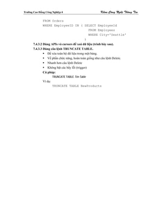 Tröôøng Cao Ñaúng Coâng Nghieäp 4                         Khoa Coâng Ngheä Thoâng Tin

                FROM Orders
                WHERE EmployeeID IN ( SELECT EmployeeId
                                        FROM Employees
                                        WHERE City='Seattle'
                                      )
        7.4.3.2 Dùng APIs và cursors để xoá dữ liệu (trình bày sau).
        7.4.3.3 Dùng câu lệnh TRUNCATE TABLE.
                   Để xóa toàn bộ dữ liệu trong một bảng.
                   Về phần chức năng, hoàn toán giống như câu lệnh Delete.
                   Nhanh hơn câu lệnh Delete
                   Không bật các bẩy lỗi (trigger)
                Cú pháp:
                         TRUNCATE TABLE Tên Table
                Ví dụ:
                         TRUNCATE TABLE NewProducts
 