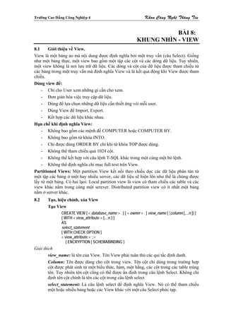 Tröôøng Cao Ñaúng Coâng Nghieäp 4                                  Khoa Coâng Ngheä Thoâng Tin


                                                                         BÀI 8:
                                                              KHUNG NHÌN - VIEW
8.1    Giới thiệu về View.
View là một bảng ảo mà nội dung được định nghĩa bởi một truy vấn (câu Select). Giống
như một bảng thực, một view bao gồm một tập các cột và các dòng dữ liệu. Tuy nhiên,
một view không là nơi lưu trữ dữ liệu. Các dòng và cột của dữ liệu được tham chiếu từ
các bảng trong một truy vấn mà định nghĩa View và là kết quả động khi View được tham
chiếu.
Dùng view để:
    - Chỉ cho User xem những gì cần cho xem.
    - Đơn giản hóa việc truy cập dữ liệu.
    - Dùng để lựa chọn những dữ liệu cần thiết ứng vói mỗi user.
    - Dùng View để Import, Export.
    - Kết hợp các dữ liệu khác nhau.
Hạn chế khi định nghĩa View:
    - Không bao gồm các mệnh đề COMPUTER hoặc COMPUTER BY.
    - Không bao gồm từ khóa INTO.
    - Chỉ được dùng ORDER BY chỉ khi từ khóa TOP được dùng.
    - Không thể tham chiếu quá 1024 cột.
    - Không thể kết hợp với câu lệnh T-SQL khác trong một cùng một bó lệnh.
    - Không thể định nghĩa chỉ mục full text trên View.
Partitioned Views: Một partition View kết nối theo chiều dọc các dữ liệu phân tán từ
một tập các bảng ở một hay nhiều server, các dữ liệu sẽ hiện lên như thể là chúng được
lấy từ một bảng. Có hai lạoi: Local partition view là view có tham chiếu các table và các
view khác nằm trong cùng một serever. Distributed partition view có ít nhất một bảng
nằm ở server khác.
8.2     Tạo, hiệu chỉnh, xóa View
        Tạo View
                CREATE VIEW [ < database_name > . ] [ < owner > . ] view_name [ (column [,...n ]) ]
                [ WITH < view_attribute > [,...n ] ]
                AS
                select_statement
                [ WITH CHECK OPTION ]
                < view_attribute > ::=
                   { ENCRYPTION | SCHEMABINDING }
Giải thích
        view_name: là tên của View. Tên View phải tuân thủ các qui tắc định danh.
        Column: Tên được dùng cho cột trong view. Tên cột chỉ dùng trong trường hợp
        cột được phát sinh từ một biểu thức, hàm, một hằng, các cột trong các table trùng
        tên. Tuy nhiên tên cột cũng có thể được ấn định trong câu lệnh Select. Không chỉ
        định tên cột chính là tên các cột trong câu lệnh select
        select_statement: Là câu lệnh select để định nghĩa View. Nó có thể tham chiếu
        một hoặc nhiều bảng hoặc các View khác với một câu Select phức tạp.
 