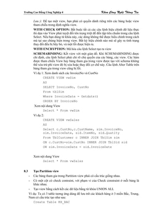 Tröôøng Cao Ñaúng Coâng Nghieäp 4                             Khoa Coâng Ngheä Thoâng Tin

         Lưu ý: Để tạo một view, bạn phải có quyền dành riêng trên các bảng hoặc view
         tham chiếu trong định nghĩa view.
         WITH CHECK OPTION: Bắt buộc tất cả các câu lệnh hiệu chỉnh dữ liệu thực
         thi dựa vào View phải tuyệt đối tôn trọng triệt để đến tập tiêu chuẩn trong câu lệnh
         Select. Nếu bạn dùng từ khóa này, các dòng không thể được hiểu chỉnh trong cách
         mà tại sao chúng hiện trong view. Bất kỳ hiệu chỉnh nào mà sẽ gây ra tình trạng
         thay đổi đều bị hũy bỏ, và một lỗi được hiện ra.
         WITH ENCRYPTION: Mã hóa câu lệnh Select tạo ra view
         SCHEMABINDING: Kết view với một giản đồ. Khi SCHEMABINDING được
         chỉ định, câu lệnh Select phải chỉ rõ chủ quyền của các bảng, các view. Các hàm
         được tham chiếu View hay bảng tham gia trong view được tạo với schema không
         thể xóa trừ phi view đó bị xóa hoặc thay đổi cơ chế này. Câu lệnh Alter Table trên
         bảng tham gia trong view cũng bị lỗi.
         Ví dụ 1: Xem danh sách các InvoiceNo và CustNo
                 CREATE VIEW vwSim
                 AS
                 SELECT InvoiceNo, CustNo
                 From tblSim
                 Where InvoiceDate = Getdate()
                 ORDER BY InvoiceNo
          Xem nội dung View
               Select * From vwSim
         Ví dụ 2:
                CREATE VIEW vwSales
                AS
                Select c.CustNo,c.CustName, sim.InvoiceNo,
                sim.InvoiceDate, sid.ItemNo, sid.Quatity
                From TblCustomer c INNER JOIN TblSim sim
                ON c.CustNo=sim.CustNo INNER JOIN TblSid sid
                ON sim.InvoiceDate = sid.InvoiceDate


         Xem nội dung View
               Select * From vwSales


8.3      Tạo Partition view
      - Các bảng tham gia trong Partition view phải có cấu trúc giống nhau.
      - Có một cột có check contraint, với phạm vi của Check constraint ở mỗi bảng là
         khác nhau.
      - Tạo view bằng cách kết các dữ liệu bằng từ khóa UNION ALL
      Ví dụ: Ta có 3 table tương ứng dùng để lưu trữ các khách hàng ở 3 miền Bắc, Trung,
      Nam có cấu trúc tạo như sau:
         Create Table KH_BAC
 
