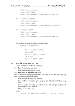 Tröôøng Cao Ñaúng Coâng Nghieäp 4                               Khoa Coâng Ngheä Thoâng Tin

              (Makh int primary key,
              TenKh Nchar(30),
              Khuvuc Nvarchar(30) CHECK (Khuvuc='Bac bo')
              )
         Create Table KH_TRUNG
              (Makh int primary key,
              TenKh Nchar(30),
              Khuvuc Nvarchar(30) CHECK (Khuvuc='Trung bo')
              )
         Create Table KH_NAM
              (Makh int primary key,
              TenKh Nchar(30),
              Khuvuc Nvarchar(30) CHECK (Khuvuc='Nam bo')
              )


         Tạo một partition View gộp 3 bảng trên lại với nhau:
               Create View Khachhang
               AS
                        Select * From KH_BAC
                        UNION ALL
                        Select * From KH_TRUNG
                        UNION ALL
                        Select * From KH_NAM


8.4       Truy xuất dữ liệu thông qua View.
          (Tương tự như truy xuất dữ liệu trên bảng)
      8.4.1 Xem dữ liệu thông qua view.
              Dùng câu lệnh Select (Ví dụ ở trên)
      8.4.2 Hiệu chỉnh dữ liệu thông qua View.
       Thao tác hiệu chỉnh dữ liệu giống thao tác hiệu chỉnh dữ liệu trên một bảng. Tuy
      nhiên, view phải thỏa mãn điều kiện sau:
          - View chỉ tham chiếu duy nhất một bảng.
          - Thao tác Delete không bao giờ được phép thực hiện trên nhiều bảng trong
              View.
          - Các hàm kết hợp Group By, Union, Distinct, Top không dùng trong danh sách
              chọn trong câu Select của View.
          - Không có các cột tính toán.
          Ví dụ:
                 INSERT INTO Khachhang VALUES (11,’ddddd’,’Nam bo’)
 