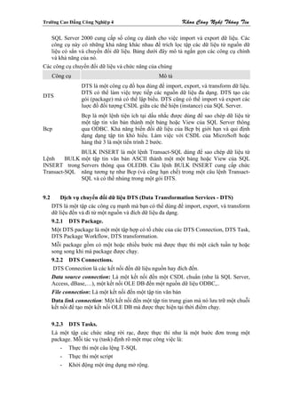 Tröôøng Cao Ñaúng Coâng Nghieäp 4                            Khoa Coâng Ngheä Thoâng Tin

   SQL Server 2000 cung cấp số công cụ dành cho việc import và export dữ liệu. Các
   công cụ này có những khả năng khác nhau để trích lọc tập các dữ liệu từ nguồn dữ
   liệu có sẳn và chuyển đổi dữ liệu. Bảng dưới đây mô tả ngắn gọn các công cụ chính
   và khả năng của nó.
Các công cụ chuyển đổi dữ liệu và chức năng của chúng
      Công cụ                                      Mô tả
                  DTS là một công cụ đồ họa dùng để import, export, và transform dữ liệu.
                  DTS có thể làm việc trực tiếp các nguồn dữ liệu đa dạng. DTS tạo các
DTS
                  gói (package) mà có thể lập biểu. DTS cũng có thể import và export các
                  luợc đồ đối tượng CSDL giữa các thể hiện (instance) của SQL Server.
                  Bcp là một lệnh tiện ích tại dấu nhắc được dùng để sao chép dữ liệu từ
                  một tập tin văn bản thành một bảng hoặc View của SQL Server thông
Bcp               qua ODBC. Khả năng biến đổi dữ liệu của Bcp bị giới hạn và qui định
                  dạng dạng tập tin khó hiểu. Làm việc với CSDL của MicroSoft hoặc
                  hảng thứ 3 là một tiến trình 2 bước.
              BULK INSERT là một lệnh Transact-SQL dùng để sao chép dữ liệu từ
Lệnh     BULK một tập tin văn bản ASCII thành một một bảng hoặc View của SQL
INSERT trong Servers thông qua OLEDB. Câu lệnh BULK INSERT cung cấp chức
Transact-SQL năng tương tự như Bcp (và cũng hạn chế) trong một câu lệnh Transact-
              SQL và có thể nhúng trong một gói DTS.


9.2       Dịch vụ chuyển đổi dữ liệu DTS (Data Transformation Services - DTS)
      DTS là một tập các công cụ mạnh mà bạn có thể dùng để import, export, và transform
      dữ liệu đến và đi từ một nguồn và đích dữ liệu đa dạng.
      9.2.1 DTS Package.
      Một DTS package là một một tập hợp có tổ chức của các DTS Connection, DTS Task,
      DTS Package Workflow, DTS transformation.
      Mỗi package gồm có một hoặc nhiều bước mà được thực thi một cách tuần tự hoặc
      song song khi mà package được chạy.
      9.2.2 DTS Connections.
       DTS Connection là các kết nối đến dữ liệu nguồn hay đích đến.
      Data source connection: Là một kết nối đến một CSDL chuẩn (như là SQL Server,
      Access, dBase,…), một kết nối OLE DB đến một nguồn dữ liệu ODBC,..
      File connection: Là một kết nối đến một tập tin văn bản
      Data link connection: Một kết nối đến một tập tin trung gian mà nó lưu trữ một chuỗi
      kết nối để tạo một kết nối OLE DB mà được thực hiện tại thời điểm chạy.

      9.2.3 DTS Tasks.
      Là một tập các chức năng rời rạc, được thực thi như là một bước đơn trong một
      package. Mỗi tác vụ (task) định rõ một mục công việc là:
          - Thực thi một câu lệng T-SQL
          - Thực thi một script
          - Khởi động một ứng dụng mở rộng.
 