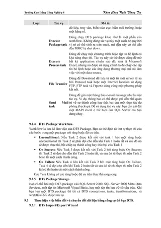 Tröôøng Cao Ñaúng Coâng Nghieäp 4                             Khoa Coâng Ngheä Thoâng Tin


        Loại            Tác vụ                                Mô tả
                                    dữ liệu, truy vấn, biến toàn cục, biến môi trường, hoặc
                                    một hằng số.
                                  Dùng chạy DTS package khác như là một phần của
                     Execute      workflow. Không dùng tác vụ này một cách đệ quy bởi
                     Package task vì nó có thể sinh ra tràn stack, mà đều này có thể dẫn
                                  đến MMC bị shut down.
                                  Dùng để chạy một chương trình hoặc tập tin bó lệnh có
                                  khả năng thực thi. Tác vụ này có thể được dùng để mở
                     Execute      bất kỳ application chuẩn nào đó, như là Microsoft
                     Process task Excel, nhưng nó được sử dụng chính là để chạy các tập
                                  tin bó lệnh hoặc các ứng dụng thương mại mà nó làm
                                  việc với một data source.
                                   Dùng để Download dữ liệu từ một từ một server từ xa
                                   bởi Protocol task hoặc một Internet location sử dụng
                     File Transfer
                                   FTP. FTP task và Ftp.exe dùng cùng một phương pháp
                                   kết nối.
                                   Dùng để gửi một thông báo e-mail message như là một
                                   tác vụ. Ví dụ, thông báo có thể được gửi đến nhà quản
                     Send     Mail trị về sự thành công hay thất bại của một thao tác dự
                     task          phòng (backup). Để sử dụng tác vụ này, bạn cần cài đặt
                                   một MAPI client ở thể hiện của SQL Server mà bạn
                                   đang chạy.


      9.2.4 DTS Package Workflow.
      Workflow là lưu đồ làm việc của DTS Package. Bạn có thể định rõ thứ tự thực thi của
      các bước trong một package với ràng buộc độ ưu tiên.
             Unconditional: Nếu Task 2 được kết nối với task 1 bởi một ràng buộc
             unconditional thì Task 2 sẽ phải đợi cho đến khi Task 1 hoàn tất và sau đó nó
             sẽ được thực thi, bất chấp sự thành công hay thất bại của Task 1
             On Success: Nếu Task 3 được kết nối với Task 2 bởi ràng buộc On Success
             thì Task 2 sẽ đợi cho đến khi Task 2 hoàn tất, và sau đó sẽ thực thi nếu Task 2
             hoàn tất một cách thành công.
             On Failure Nếu Task 4 liên kết với Task 2 bởi một ràng buộc On Failure,
             Task 4 sẽ đợi cho đến khi Task 2 hoàn tất và sau đó sẽ chỉ thực thi nếu Task 2
             failed thì hoàn tất một cách thành công.
          Các Task không có các ràng buộc độ ưu tiên thực thi song song
      9.2.5 DTS Package Storage.
      Bạn có thể lưu một DTS package vào SQL Server 2000, SQL Server 2000 Meta Data
      Services, một tập tin Microsoft Visual Basic, hay một tập tin lưu trữ có cấu trúc. Khi
      bạn lưu một DTS package thì tất cả DTS connections, tasks, transformations, và
      workflow đều được lưu lại.
9.3       Thực hiện việc biến đổi và chuyển đổi dữ liệu bằng công cụ đồ họa DTS.
      9.3.1 DTS Import/Export Wizard
 