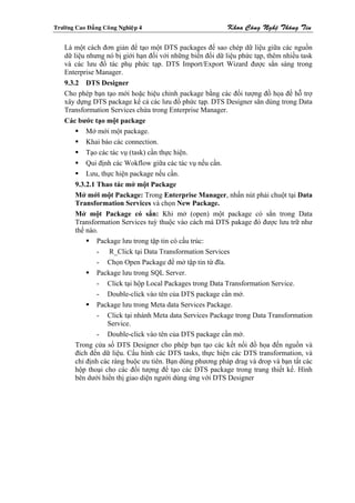 Tröôøng Cao Ñaúng Coâng Nghieäp 4                          Khoa Coâng Ngheä Thoâng Tin

    Là một cách đơn giản để tạo một DTS packages để sao chép dữ liệu giữa các nguồn
    dữ liệu nhưng nó bị giới hạn đối với những biến đổi dữ liệu phức tạp, thêm nhiều task
    và các lưu đồ tác phụ phức tạp. DTS Import/Export Wizard được sẳn sàng trong
    Enterprise Manager.
    9.3.2 DTS Designer
    Cho phép bạn tạo mới hoặc hiệu chỉnh package bằng các đối tượng đồ họa đề hỗ trợ
    xây dựng DTS package kể cả các lưu đồ phức tạp. DTS Designer sẳn dùng trong Data
    Transformation Services chứa trong Enterprise Manager.
    Các bước tạo một package
            Mở mới một package.
            Khai báo các connection.
            Tạo các tác vụ (task) cần thực hiện.
            Qui định các Wokflow giữa các tác vụ nếu cần.
            Lưu, thực hiện package nếu cần.
        9.3.2.1 Thao tác mở một Package
        Mở mới một Package: Trong Enterprise Manager, nhấn nút phải chuột tại Data
        Transformation Services và chọn New Package.
        Mở một Package có sẳn: Khi mở (open) một package có sẳn trong Data
        Transformation Services tuỳ thuộc vào cách mà DTS pakage đó được lưu trữ như
        thế nào.
                Package lưu trong tập tin có cấu trúc:
                - R_Click tại Data Transformation Services
                - Chọn Open Package để mở tập tin từ đĩa.
                Package lưu trong SQL Server.
                - Click tại hộp Local Packages trong Data Transformation Service.
                - Double-click vào tên của DTS package cần mở.
                Package lưu trong Meta data Services Package.
                - Click tại nhánh Meta data Services Package trong Data Transformation
                   Service.
                - Double-click vào tên của DTS package cần mở.
        Trong cửa sổ DTS Designer cho phép bạn tạo các kết nối đồ họa đến nguồn và
        đích đến dữ liệu. Cấu hình các DTS tasks, thực hiện các DTS transformation, và
        chỉ định các ràng buộc ưu tiên. Bạn dùng phương pháp drag và drop và bạn tất các
        hộp thoại cho các đối tượng để tạo các DTS package trong trang thiết kế. Hình
        bên dưới hiển thị giao diện người dùng ứng với DTS Designer
 