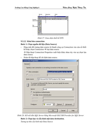 Tröôøng Cao Ñaúng Coâng Nghieäp 4                           Khoa Coâng Ngheä Thoâng Tin




                              Hình 27: Giao diện thiết kế DTS
        9.3.2.2 Khai báo connection
        Bước 1: Chọn nguồn dữ liệu (Data Source)
        - Drag một đối tượng data source từ thanh công cụ Connection vào cửa sổ thiết
            kế hoặc chọn Connection loại data source
               Hộp thoại Connection Properties xuất hiện khác nhau tùy vào sự chọn lựa
            data source.
        - Hoàn tất hộp thoại để chỉ định data source.




   Hình 28: Kết nối đến SQL Server bằng Microsoft OLE DB Provider for SQL Server
        Bước 2: Chọn lựa và cấu hình một data destination.
        Tương tự như cấu hình một Data Source
 