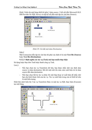 Tröôøng Cao Ñaúng Coâng Nghieäp 4                           Khoa Coâng Ngheä Thoâng Tin

        Hình 3 hiển thị một bảng thiết kế gồm 3 data source: 2 kết nối đến Microsoft OLE
        DB Provider for SQL Server và một kế nối đến một tập tin văn bản (Source).




                           Hình 29: Cài đặt một data Destination.
       Lưu ý:
       Một Connection đến tập tin văn bản thì phải xác định rõ là một Text file (Source)
       hoặc Text file (Destination).
       9.3.2.3 Định nghĩa các tác vụ (Task) mà bạn muốn thực hiện
Sử dụng hoặc thực đơn Task hoặc thanh công cụ Task.
Lưu ý:
       - Nếu bạn chọn tác vụ Transform dữ liệu, bạn được nhắc nhở xác định data
           source và data destination. Khi đó một mũi tên màu xám xuất hiện trỏ từ data
           source đến data destination.
       - Nếu bạn chọn bất kỳ tác vụ khác thì một hộp thoại sẽ xuất hiện để nhắc nhở
           bạn cấu hình thuộc tính của tác vụ. Tác vụ xuất hiện trong cửa sổ thiết kế như
           là một biểu tượng.
Hình bên dưới hiển thị 3 tác vụ Transform Data và một tác vụ SQL thực hiện (Execute)
tạo một bảng.
 