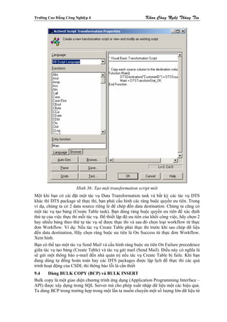 Tröôøng Cao Ñaúng Coâng Nghieäp 4                           Khoa Coâng Ngheä Thoâng Tin




                        Hình 36: Tạo một transformation script mới
Một khi bạn có cài đặt một tác vụ Data Transformation task và bất kỳ các tác vụ DTS
khác thì DTS package sẽ thực thi, bạn phải cấu hình các ràng buộc quyền ưu tiên. Trong
ví dụ, chúng ta có 2 data source riêng lẻ để chép đến data destination. Chúng ta cũng có
một tác vụ tạo bảng (Create Table task). Bạn dùng ràng buộc quyền ưu tiên để xác định
thứ tự của việc thực thi mỗi tác vụ. Để thiết lập độ ưu tiên của khối công việc, hãy chọn 2
hay nhiều bảng theo thứ tự tác vụ sẽ được thực thi và sau đó chọn loại workflow từ thực
đơn Workflow. Ví dụ: Nếu tác vụ Create Table phải thực thi trước khi sao chép dữ liệu
đến data destination, Hãy chọn ràng buộc ưu tiên là On Success từ thực đơn Workflow.
Xem hình.
Bạn có thể tạo một tác vụ Send Mail và cấu hình ràng buộc ưu tiên On Failure precedence
giữa tác vụ tạo bảng (Create Table) và tác vụ gửi mail (Send Mail). Điều này có nghĩa là
sẽ gửi một thông báo e-mail đến nhà quản trị nếu tác vụ Create Table bị faile. Khi bạn
đang dùng tự đồng hoàn toàn hay các DTS packages được lập lịch để thực thi các quá
trình hoạt động của CSDL thì thông báo lỗi là cần thiết
9.4    Dùng BULK COPY (BCP) và BULK INSERT
Bulk copy là một giao diện chương trình ứng dụng (Application Programming Interface –
API) được xây dựng trong SQL Server mà cho phép xuất nhập dữ liệu một các hiệu quả.
Ta dùng BCP trong trường hợp trong một lần ta muốn chuyển một số lượng lớn dữ liệu từ
 