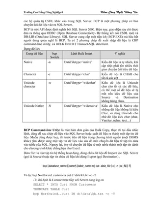 Tröôøng Cao Ñaúng Coâng Nghieäp 4                                    Khoa Coâng Ngheä Thoâng Tin

các hệ quản trị CSDL khác vào trong SQL Server. BCP là một phương pháp cơ bản
chuyển đổi dữ liệu vào ra SQL Server.
BCP là một API được định nghĩa bởi SQL Server 2000. Hiện nay, giao diện này chỉ được
đưa ra thông qua ODBC (Open Database Connectivity- Hệ thống kết nối CSDL mở) và
DB-LIB (DataBase Library). SQL Server cung cấp một tiện ích (BCP.EXE) mà hầu hết
người dùng quen nghĩ là BCP. Ta có 2 phương pháp để xuất nhập dữ liệu là CBP
command-line utility, và BULK INSERT Transact-SQL statement.
Dạng dữ liệu
  Dạng dữ liệu          bcp               Lệnh Bulk Insert                         Ý nghĩa
                       Switch
Native               -n             DataFiletype=’native’             Kiểu dữ liệu là tự nhiên, khi
                                                                      cập nhật phải tốn nhiều thời
                                                                      gian chuyển đổi kiểu dữ liệu
Character            -c             DataFiletype=’char’               Kiểu dữ liệu là CHAR cho
                                                                      tất cả các cột
Unicode              -w             DataFiletype=’widechar’           Kiểu dữ liệu là Unicode
character                                                             char cho tất cả các dữ liệu,
                                                                      có thể một số dữ liệu sẽ bị
                                                                      mất nếu kiểu dữ liệu của
                                                                      Source    và     Destination
                                                                      không trùng nhau.
Unicode Native       -N             DataFiletype=’widenative’ Kiểu dữ liệu là Native cho
                                                              những dữ liệu không là kiễu
                                                              Char, và dùng Unicode cho
                                                              nhữ dữ liệu kiểu char (char,
                                                              Varchar, nchar, text…)


BCP Command-line Utily: là một hàm đơn giản của Bulk Copy, thực thi tại dấu nhắc
lệnh, dùng để sau chép dữ liệu vào SQL Server hoặc xuất dữ liệu ra thành một tập tin dữ
liệu. Muốn dùng được bcp, thì trước tiên dữ liệu trong chương trình nguồn (một DBMS
khác) phải được sang một tập tin dữ liệu vào sau đó mới chuyển dữ liệu từ tập tin data
vào table cùa SQL. Ngược lại, bcp sẽ chuyễn dữ liệu từ một table thành một tập tin dành
cho chương trình khác chẵng hạn như Excel.
Data file: là một tập tin hệ thống hoạt động, dùng chứa dữ liệu để Import vào SQL Server
(gọi là Source) hoặc tập tin chứa dữ liệu khi dùng Export (gọi Destination) .

                 bcp [database_name.][owner].]table_name in | out data_file [-c | -n | w | N] [-T]


Ví dụ: bcp Northwind..customers out d:datakh.txt -c –T
       -T: chỉ định là Connect trực tiếp với Server đang log on
       SELECT * INTO Cust FROM Customers
       TRUNCATE TABLE Cust
       bcp Northwind..cust IN d:datakh.txt -c –T
 