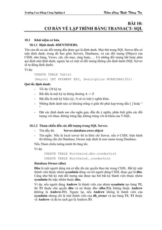 Tröôøng Cao Ñaúng Coâng Nghieäp 4                         Khoa Coâng Ngheä Thoâng Tin


                                                BÀI 10:
                CƠ BẢN VỀ LẬP TRÌNH BẰNG TRANSACT- SQL

10.1 Khái niệm cơ bản.
    10.1.1 Định danh -IDENTIFIERS.
Tên của tất cả các đối tượng đều được gọi là định danh. Mọi thứ trong SQL Server đều có
một định danh, trong đó bao gồm Servers, Databases, và các đối tượng (Object) của
CSDL như bảng, Views, cột, chỉ mục, ràng buộc,…. Có những đối tượng bắt buộc phải
qui định một định danh, ngược lại có một số đối tượng không cần định danh (SQL Server
sẽ tự động định danh)
Ví dụ:
        CREATE TABLE Table1
        (Keycol INT PRIMARY KEY, Description NVARCHAR(30))
Qui tắc định danh:
       - Tối đa 128 ký tự.
       - Bắt đầu là một ký tự thông thường A -> Z
       - Bặt đầu là một ký hiệu (@, #) sẽ có một ý nghĩa khác.
       - Những định danh nào có khoảng trắng ở giữa thì phải kẹp trong dấu [ ] hoặc “
          “
       - Đặt các định danh sao cho ngắn gọn, đầu đủ ý nghĩa, phân biệt giữa các đối
          tượng với nhau, không trùng lắp, không trùng với từ khóa của T-SQL.

    10.1.2 Tham chiếu đến các đối tượng trong SQL Server.
        - Tên đầy đủ:        Server.database.ower.object
        - Tên ngắn: Nếu là local server thì ta khỏi chỉ Server, nếu ở CSDL hiện hành
           thì không cần chỉ Database, Owner mặc định là user name trong Database.
        Nếu Tham chiếu tường minh thì tăng tốc.
        Ví dụ:
               CREATE TABLE Northwind.dbo.orederhist
               CREATE TABLE Northwind..orederhist
        Database Owner (dbo)
        Dbo là một người dùng mà có đầy đủ các quyền thao tác trong CSDL. Bất kỳ một
        thành viên thuộc nhóm sysadmin đóng vai trò người dùng CSDL được gọi là dbo.
        Cũng như bất kỳ một đối tượng nào được tạo bởi bất kỳ thành viên thuộc nhóm
        sysadmin thì mặc nhiên thuộc dbo.
        Ví dụ: nếu người dùng Andrew là thành viên của nhóm sysadmin tạo bảng T1,
        thì T1 thuộc chủ quyền dbo và nó thuộc dbo (dbo.T1), không thuộc Andrew
        (không là Andrew.T1). Ngược lại, nếu Andrew không là thành viên của
        sysadmin nhưng chỉ là một thành viên của db_owner và tạo bảng T1, T1 thuộc
        về Andrew và đủ tư cách gọi là Andrew.T1.
 