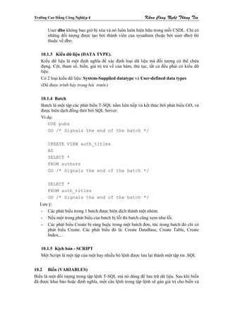 Tröôøng Cao Ñaúng Coâng Nghieäp 4                          Khoa Coâng Ngheä Thoâng Tin

        User dbo không bao giờ bị xóa và nó luôn luôn hiện hữu trong mỗi CSDL. Chỉ có
        những đối tượng được tạo bởi thành viên của sysadmin (hoặc bởi user dbo) thì
        thuộc về dbo.

    10.1.3 Kiểu dữ liệu (DATA TYPE).
    Kiểu dữ liệu là một định nghĩa để xác định loại dữ liệu mà đối tượng có thể chứa
    đựng. Cột, tham số, biến, giá trị trả về của hàm, thủ tục, tất cả đều phải có kiểu dữ
    liệu.
    Có 2 loại kiểu dữ liệu: System-Supplied datatype và User-defined data types
    (Đã được trình bày trong bài trước)

    10.1.4 Batch
    Batch là một tập các phát biểu T-SQL nằm liên tiếp và kết thúc bởi phát biểu GO, và
    được biên dịch đồng thời bởi SQL Server.
    Ví dụ:
        USE pubs
        GO /* Signals the end of the batch */

        CREATE VIEW auth_titles
        AS
        SELECT *
        FROM authors
        GO /* Signals the end of the batch */

        SELECT *
        FROM auth_titles
        GO /* Signals the end of the batch */
   Lưu ý:
   - Các phát biểu trong 1 batch được biên dịch thành một nhóm.
   - Nếu một trong phát biểu của batch bị lỗi thì batch cũng xem như lỗi.
   - Các phát biểu Create bị ràng buộc trong một batch đơn, tức trong batch đó chỉ có
      phát biểu Create. Các phát biểu đó là: Create DataBase, Create Table, Create
      Index,…

    10.1.5 Kịch bản - SCRIPT
    Một Script là một tập của một hay nhiều bó lệnh được lưu lại thành một tập tin .SQL


10.2 Biến (VARIABLES)
Biến là một đối tượng trong tập lệnh T-SQL mà nó dùng để lưu trữ dữ liệu. Sau khi biến
đã được khai báo hoặc định nghĩa, một câu lệnh trong tập lệnh sẽ gán giá trị cho biến và
 