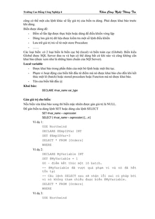 Tröôøng Cao Ñaúng Coâng Nghieäp 4                            Khoa Coâng Ngheä Thoâng Tin

cũng có thể một câu lệnh khác sẽ lấy giá trị của biến ra dùng. Phải được khai báo trước
khi dùng.
Biến được dùng để:
    - Đếm số lần lặp được thực hiện hoặc dùng để điều khiển vòng lặp
    - Dùng lưu giá trị dữ liệu được kiểm tra một số lệnh điều khiển
    - Lưu trữ giá trị trả về từ một store Procedure
    - ……
Các loại biến: có 2 loại biến là biến cục bộ (local) và biến toàn cục (Global). Biến kiểu
Global được SQL Server đưa ra và bạn có thể dùng bất cứ khi nào và cũng không cần
khai báo (được xem như là những hàm chuẩn của SQl Server).
Local variable
    - Được khai báo trong phần thân của một bó lệnh hoặc một thủ tục.
    - Phạm vi hoạt động của biến bắt đầu từ điểm mà nó được khai báo cho đến khi kết
       thúc một lô (batch) hoặc stored procedure hoặc Function mà nó được khai báo.
    - Tên của biến bắt đầu @
Khai báo:
                DECLARE @var_name var_type


Gán giá trị cho biến:
Nếu biến vừa khai báo xong thì biến mặc nhiên được gán giá trị là NULL.
Để gán biến ta dùng lệnh SET hoặc dùng câu lệnh SELECT
                SET @var_name = expression
                SELECT { @var_name = expression } [,...n ]
        Ví dụ 1:
               USE Northwind
               DECLARE @EmpIDVar INT
               SET @EmpIDVar=3
               SELECT * FROM [Orders]
               WHERE
        Ví dụ 2:
               DECLARE MyVariable INT
               SET @MyVariable = 1
               GO – điểm kết thúc một lô batch.
               -- @MyVariable đã vượt quá phạm vi và nó đã hết
               tồn tại
               -- Câu lệnh SELECT sau sẽ nhận lỗi sai cú pháp bởi
               vì nó không tham chiếu được biến @MyVariable.
               SELECT * FROM [Orders]
               WHERE
        Ví dụ 3:
               USE Northwind
 