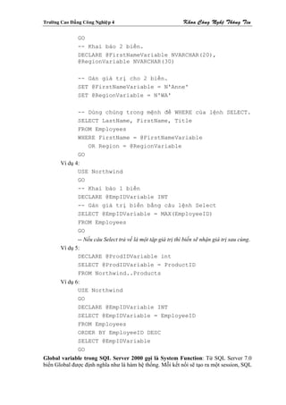 Tröôøng Cao Ñaúng Coâng Nghieäp 4                             Khoa Coâng Ngheä Thoâng Tin

                GO
                -- Khai báo 2 biến.
                DECLARE @FirstNameVariable NVARCHAR(20),
                @RegionVariable NVARCHAR(30)

                -- Gán giá trị cho 2 biến.
                SET @FirstNameVariable = N'Anne'
                SET @RegionVariable = N'WA'

                -- Dùng chúng trong mệnh đề WHERE của lệnh SELECT.
                SELECT LastName, FirstName, Title
                FROM Employees
                WHERE FirstName = @FirstNameVariable
                   OR Region = @RegionVariable
                GO
        Ví dụ 4:
               USE Northwind
               GO
               -- Khai báo 1 biến
               DECLARE @EmpIDVariable INT
               -- Gán giá trị biến bằng câu lệnh Select
               SELECT @EmpIDVariable = MAX(EmployeeID)
               FROM Employees
               GO
               -- Nếu câu Select trả về là một tập giá trị thì biến sẽ nhận giá trị sau cùng.
        Ví dụ 5:
               DECLARE @ProdIDVariable int
               SELECT @ProdIDVariable = ProductID
               FROM Northwind..Products
        Ví dụ 6:
               USE Northwind
               GO
               DECLARE @EmpIDVariable INT
               SELECT @EmpIDVariable = EmployeeID
               FROM Employees
               ORDER BY EmployeeID DESC
               SELECT @EmpIDVariable
               GO
Global variable trong SQL Server 2000 gọi là System Function: Từ SQL Server 7.0
biến Global được định nghĩa như là hàm hệ thống. Mỗi kết nối sẽ tạo ra một session, SQL
 