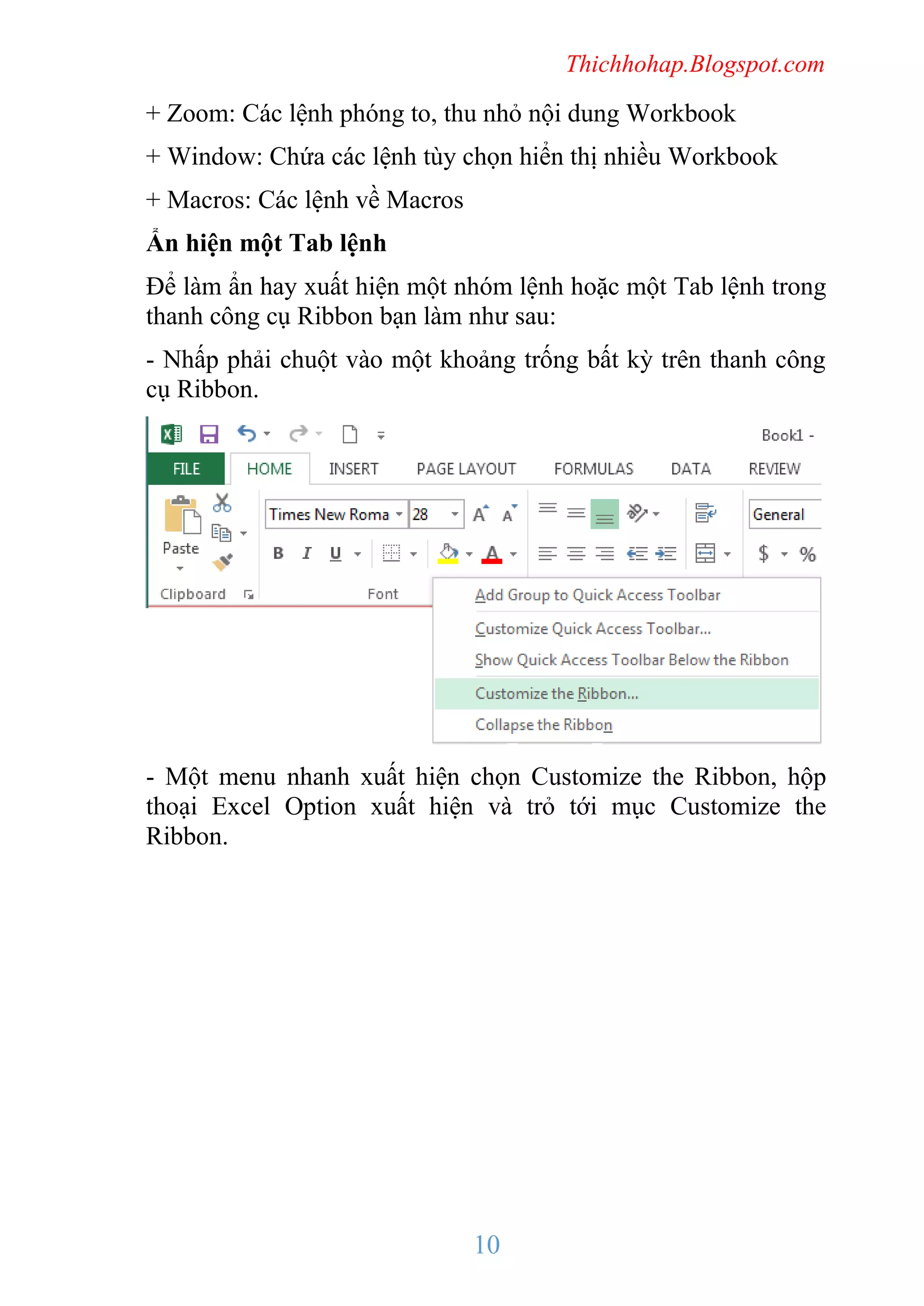 Thichhohap.Blogspot.com

+ Zoom: Các lệnh phóng to, thu nhỏ nội dung Workbook
+ Window: Chứa các lệnh tùy chọn hiển thị nhiều Workbook
+ Macros: Các lệnh về Macros
Ẩn hiện một Tab lệnh
Để làm ẩn hay xuất hiện một nhóm lệnh hoặc một Tab lệnh trong
thanh công cụ Ribbon bạn làm như sau:
- Nhấp phải chuột vào một khoảng trống bất kỳ trên thanh công
cụ Ribbon.

- Một menu nhanh xuất hiện chọn Customize the Ribbon, hộp
thoại Excel Option xuất hiện và trỏ tới mục Customize the
Ribbon.

10

 