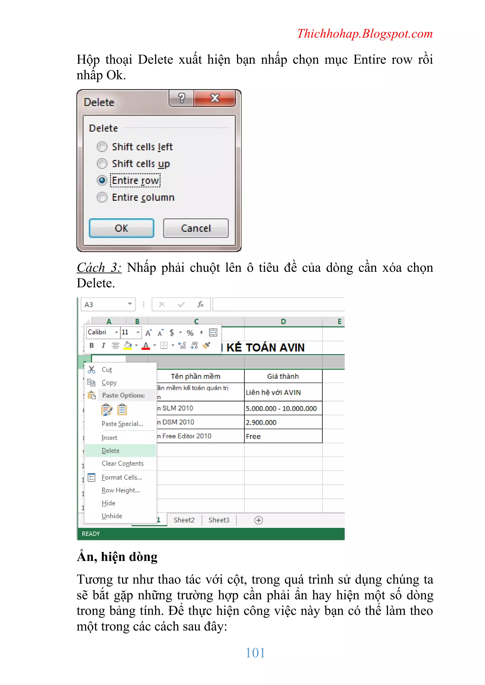Thichhohap.Blogspot.com

Hộp thoại Delete xuất hiện bạn nhấp chọn mục Entire row rồi
nhấp Ok.

Cách 3: Nhấp phải chuột lên ô tiêu đề của dòng cần xóa chọn
Delete.

Ẩn, hiện dòng
Tương tư như thao tác với cột, trong quá trình sử dụng chúng ta
sẽ bắt gặp những trường hợp cần phải ẩn hay hiện một số dòng
trong bảng tính. Để thực hiện công việc này bạn có thể làm theo
một trong các cách sau đây:

101

 