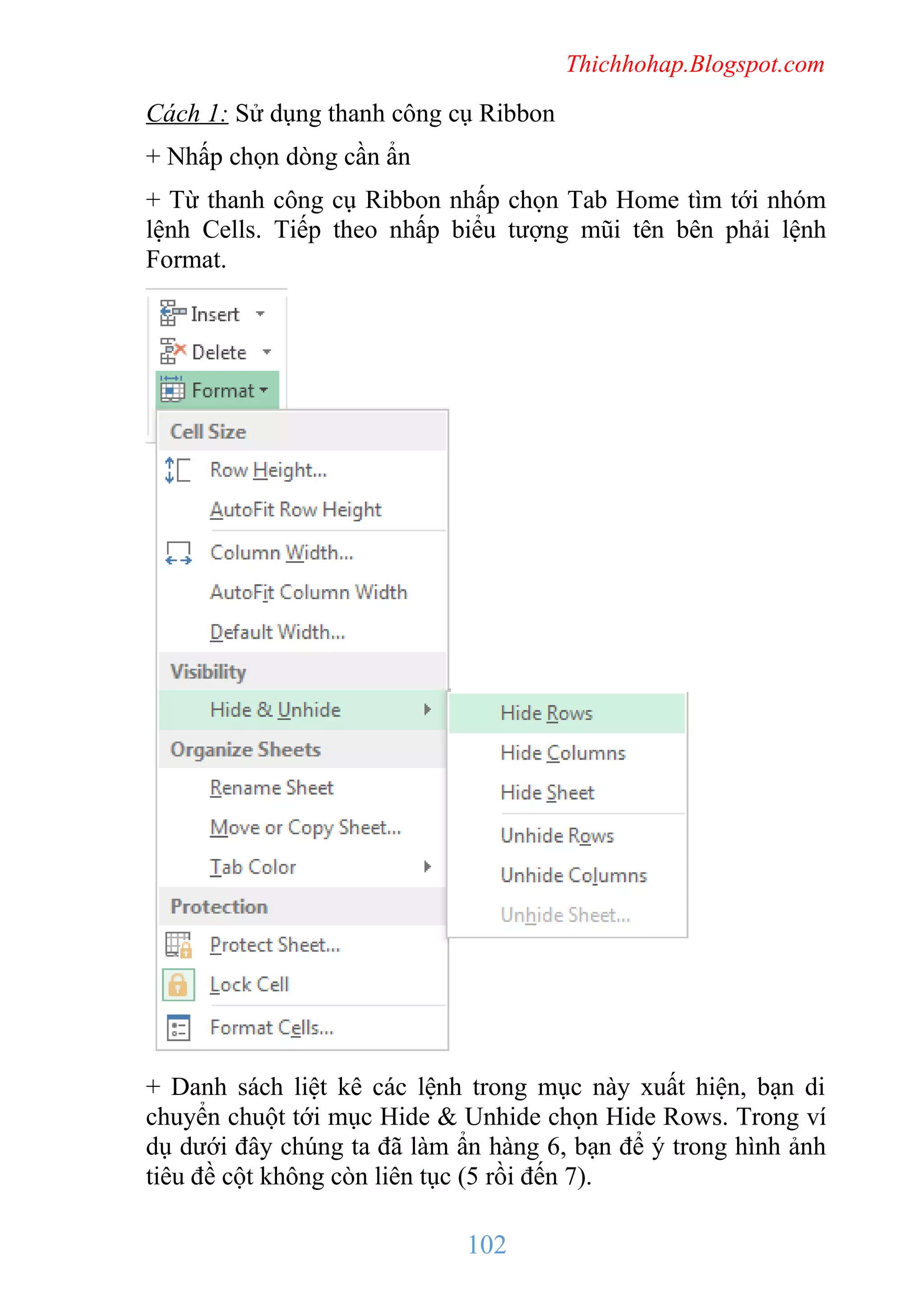 Thichhohap.Blogspot.com

Cách 1: Sử dụng thanh công cụ Ribbon
+ Nhấp chọn dòng cần ẩn
+ Từ thanh công cụ Ribbon nhấp chọn Tab Home tìm tới nhóm
lệnh Cells. Tiếp theo nhấp biểu tượng mũi tên bên phải lệnh
Format.

+ Danh sách liệt kê các lệnh trong mục này xuất hiện, bạn di
chuyển chuột tới mục Hide & Unhide chọn Hide Rows. Trong ví
dụ dưới đây chúng ta đã làm ẩn hàng 6, bạn để ý trong hình ảnh
tiêu đề cột không còn liên tục (5 rồi đến 7).

102

 