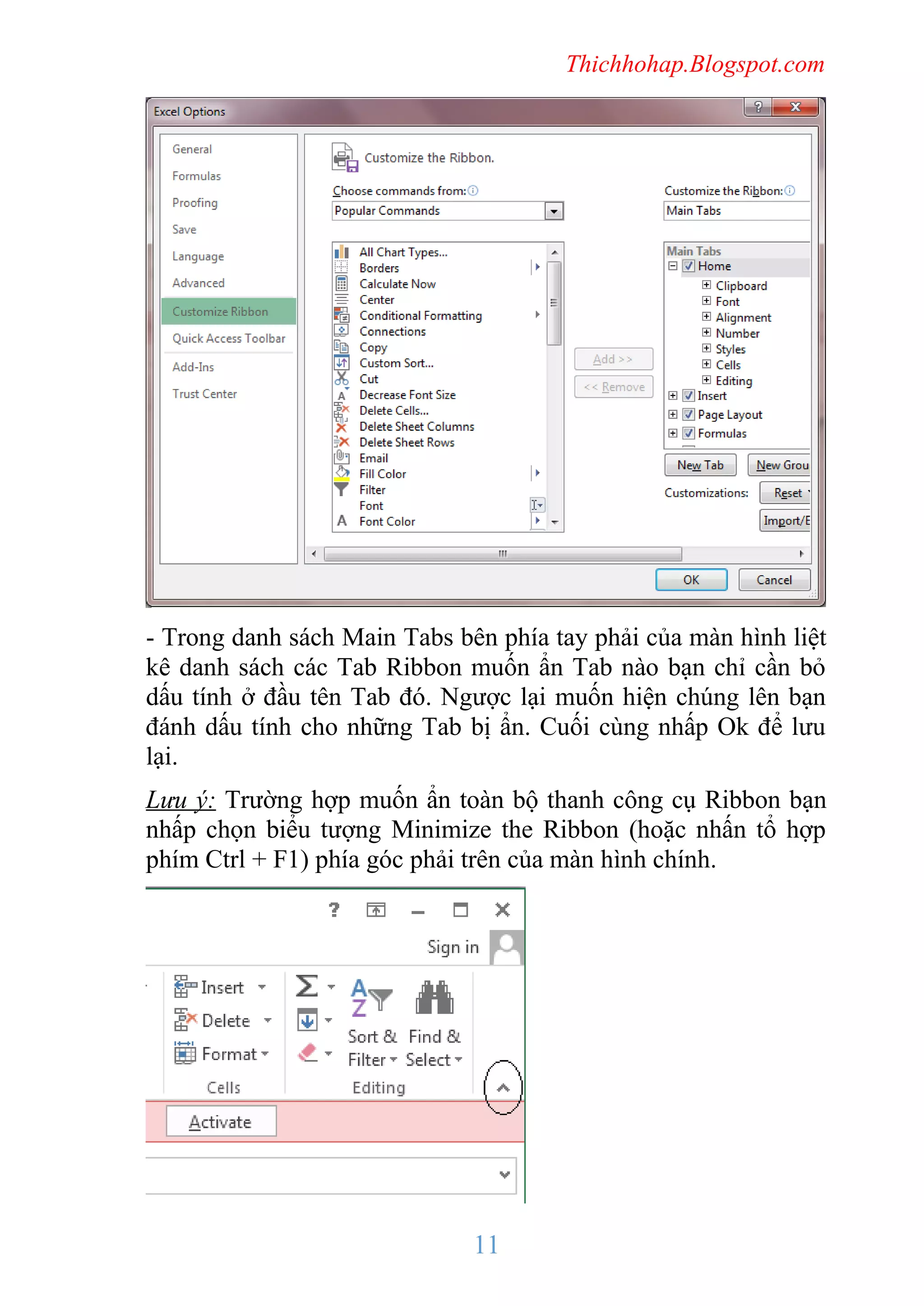 Thichhohap.Blogspot.com

- Trong danh sách Main Tabs bên phía tay phải của màn hình liệt
kê danh sách các Tab Ribbon muốn ẩn Tab nào bạn chỉ cần bỏ
dấu tính ở đầu tên Tab đó. Ngược lại muốn hiện chúng lên bạn
đánh dấu tính cho những Tab bị ẩn. Cuối cùng nhấp Ok để lưu
lại.
Lưu ý: Trường hợp muốn ẩn toàn bộ thanh công cụ Ribbon bạn
nhấp chọn biểu tượng Minimize the Ribbon (hoặc nhấn tổ hợp
phím Ctrl + F1) phía góc phải trên của màn hình chính.

11

 