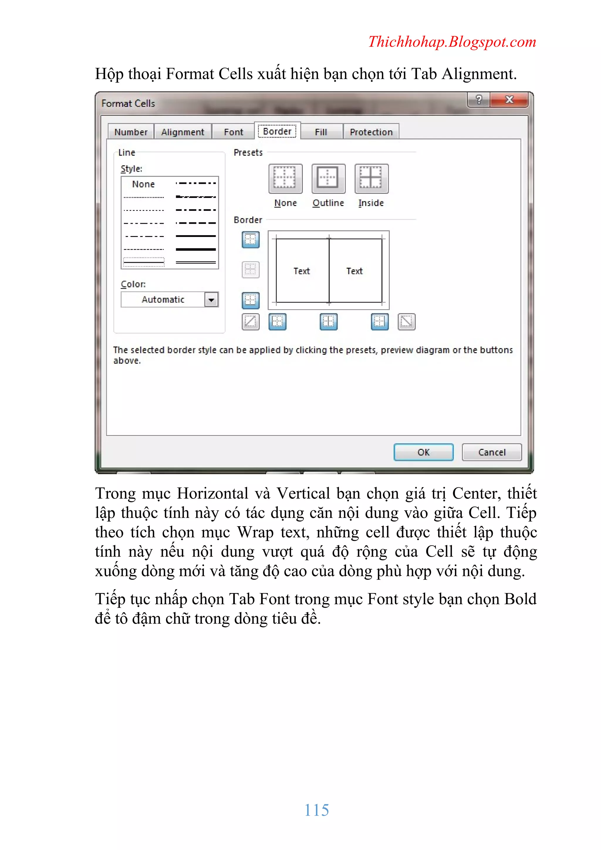 Thichhohap.Blogspot.com

Hộp thoại Format Cells xuất hiện bạn chọn tới Tab Alignment.

Trong mục Horizontal và Vertical bạn chọn giá trị Center, thiết
lập thuộc tính này có tác dụng căn nội dung vào giữa Cell. Tiếp
theo tích chọn mục Wrap text, những cell được thiết lập thuộc
tính này nếu nội dung vượt quá độ rộng của Cell sẽ tự động
xuống dòng mới và tăng độ cao của dòng phù hợp với nội dung.
Tiếp tục nhấp chọn Tab Font trong mục Font style bạn chọn Bold
để tô đậm chữ trong dòng tiêu đề.

115

 