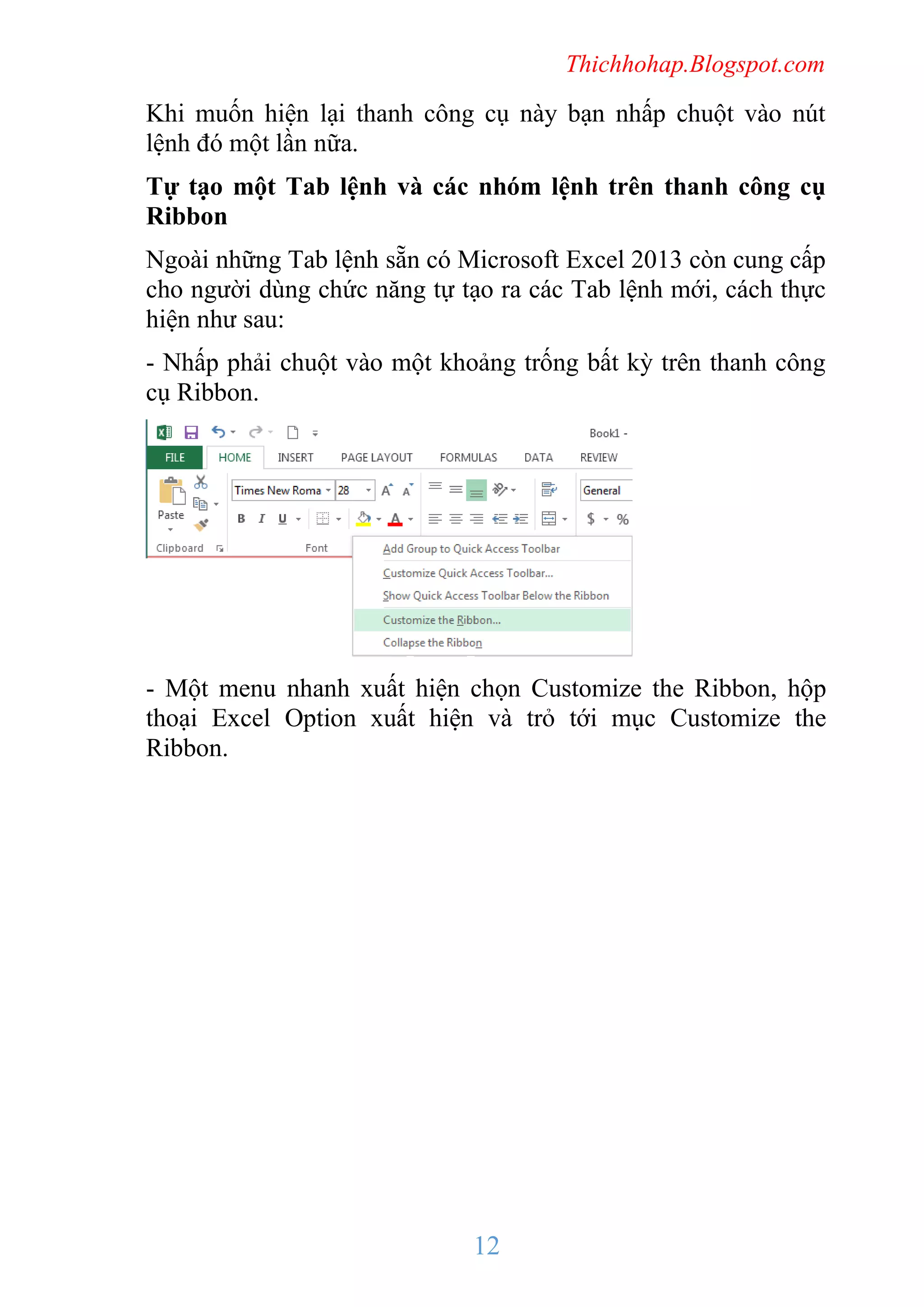 Thichhohap.Blogspot.com

Khi muốn hiện lại thanh công cụ này bạn nhấp chuột vào nút
lệnh đó một lần nữa.
Tự tạo một Tab lệnh và các nhóm lệnh trên thanh công cụ
Ribbon
Ngoài những Tab lệnh sẵn có Microsoft Excel 2013 còn cung cấp
cho người dùng chức năng tự tạo ra các Tab lệnh mới, cách thực
hiện như sau:
- Nhấp phải chuột vào một khoảng trống bất kỳ trên thanh công
cụ Ribbon.

- Một menu nhanh xuất hiện chọn Customize the Ribbon, hộp
thoại Excel Option xuất hiện và trỏ tới mục Customize the
Ribbon.

12

 