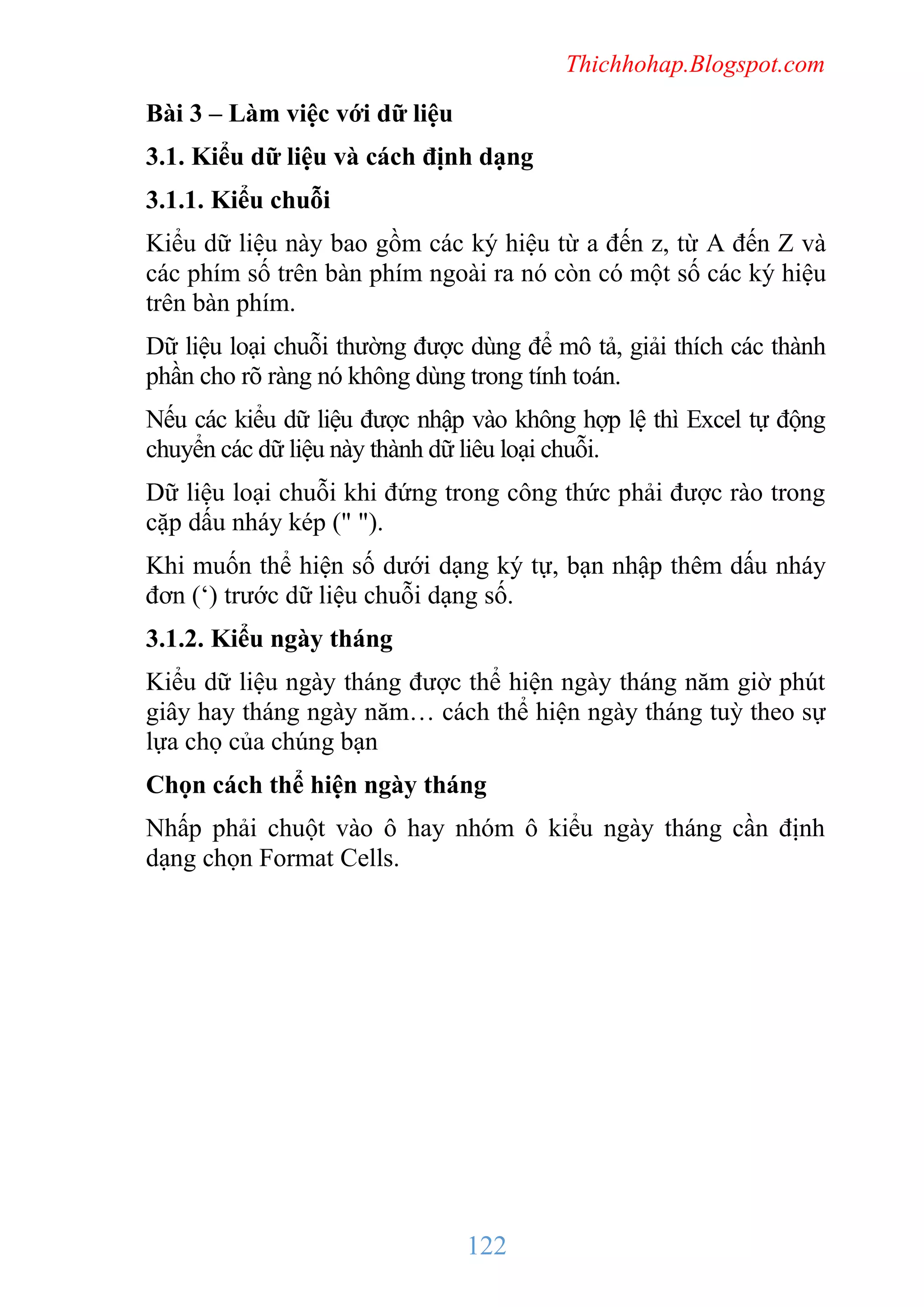 Thichhohap.Blogspot.com

Bài 3 – Làm việc với dữ liệu
3.1. Kiểu dữ liệu và cách định dạng
3.1.1. Kiểu chuỗi
Kiểu dữ liệu này bao gồm các ký hiệu từ a đến z, từ A đến Z và
các phím số trên bàn phím ngoài ra nó còn có một số các ký hiệu
trên bàn phím.
Dữ liệu loại chuỗi thường được dùng để mô tả, giải thích các thành
phần cho rõ ràng nó không dùng trong tính toán.
Nếu các kiểu dữ liệu được nhập vào không hợp lệ thì Excel tự động
chuyển các dữ liệu này thành dữ liêu loại chuỗi.
Dữ liệu loại chuỗi khi đứng trong công thức phải được rào trong
cặp dấu nháy kép (" ").
Khi muốn thể hiện số dưới dạng ký tự, bạn nhập thêm dấu nháy
đơn (‘) trước dữ liệu chuỗi dạng số.
3.1.2. Kiểu ngày tháng
Kiểu dữ liệu ngày tháng được thể hiện ngày tháng năm giờ phút
giây hay tháng ngày năm… cách thể hiện ngày tháng tuỳ theo sự
lựa chọ của chúng bạn
Chọn cách thể hiện ngày tháng
Nhấp phải chuột vào ô hay nhóm ô kiểu ngày tháng cần định
dạng chọn Format Cells.

122

 