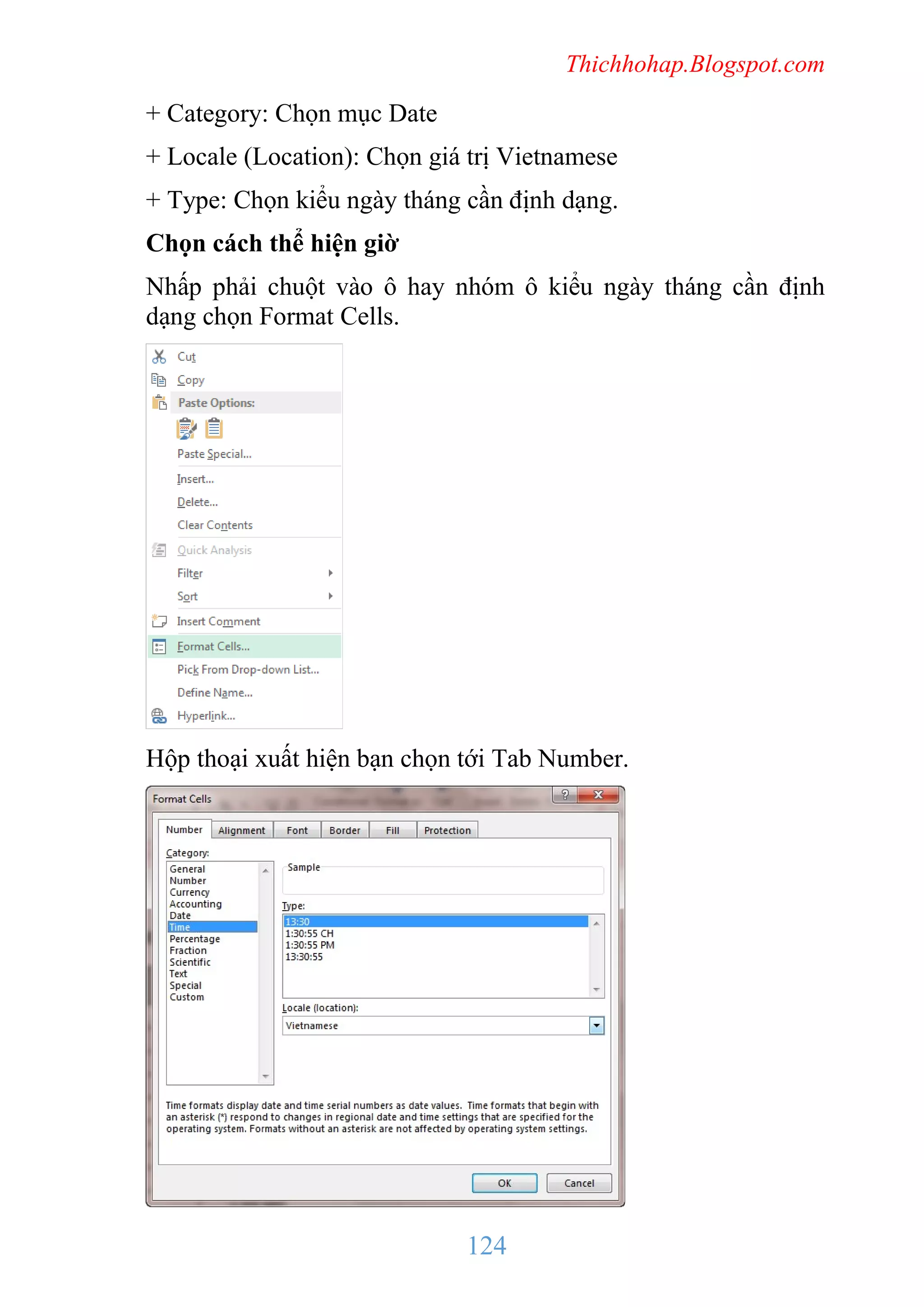 Thichhohap.Blogspot.com

+ Category: Chọn mục Date
+ Locale (Location): Chọn giá trị Vietnamese
+ Type: Chọn kiểu ngày tháng cần định dạng.
Chọn cách thể hiện giờ
Nhấp phải chuột vào ô hay nhóm ô kiểu ngày tháng cần định
dạng chọn Format Cells.

Hộp thoại xuất hiện bạn chọn tới Tab Number.

124

 