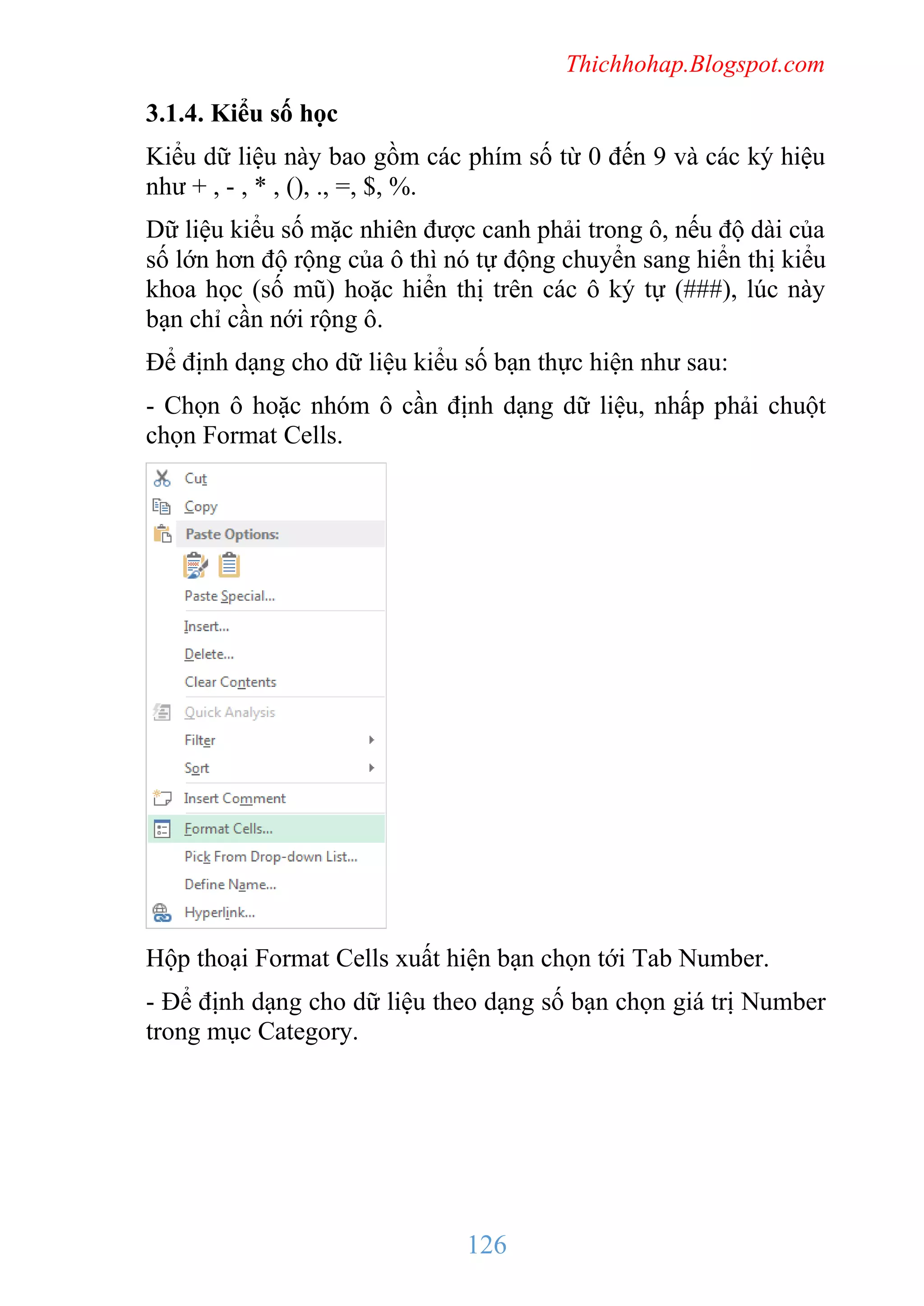 Thichhohap.Blogspot.com

3.1.4. Kiểu số học
Kiểu dữ liệu này bao gồm các phím số từ 0 đến 9 và các ký hiệu
như + , - , * , (), ., =, $, %.
Dữ liệu kiểu số mặc nhiên được canh phải trong ô, nếu độ dài của
số lớn hơn độ rộng của ô thì nó tự động chuyển sang hiển thị kiểu
khoa học (số mũ) hoặc hiển thị trên các ô ký tự (###), lúc này
bạn chỉ cần nới rộng ô.
Để định dạng cho dữ liệu kiểu số bạn thực hiện như sau:
- Chọn ô hoặc nhóm ô cần định dạng dữ liệu, nhấp phải chuột
chọn Format Cells.

Hộp thoại Format Cells xuất hiện bạn chọn tới Tab Number.
- Để định dạng cho dữ liệu theo dạng số bạn chọn giá trị Number
trong mục Category.

126

 
