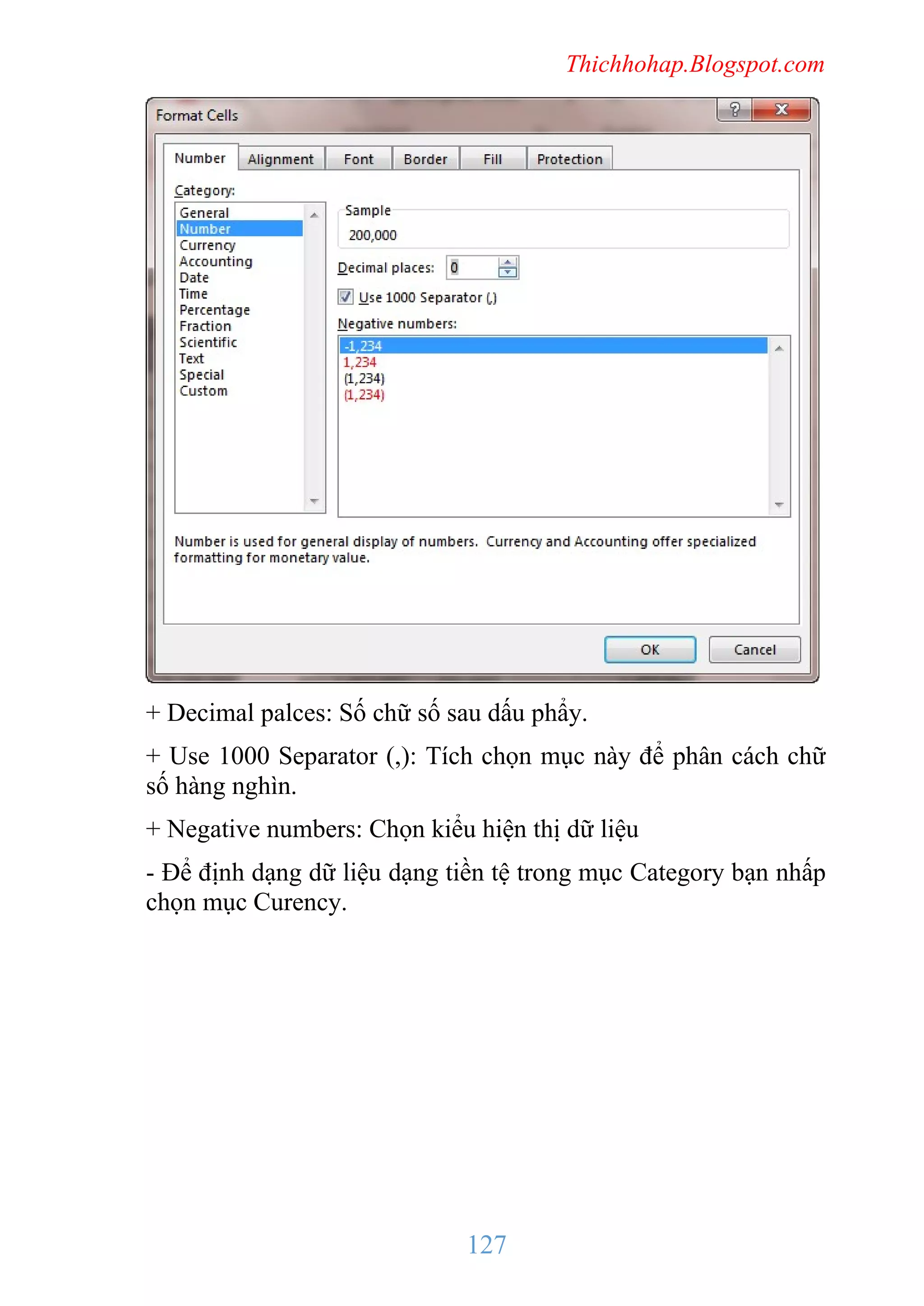 Thichhohap.Blogspot.com

+ Decimal palces: Số chữ số sau dấu phẩy.
+ Use 1000 Separator (,): Tích chọn mục này để phân cách chữ
số hàng nghìn.
+ Negative numbers: Chọn kiểu hiện thị dữ liệu
- Để định dạng dữ liệu dạng tiền tệ trong mục Category bạn nhấp
chọn mục Curency.

127

 
