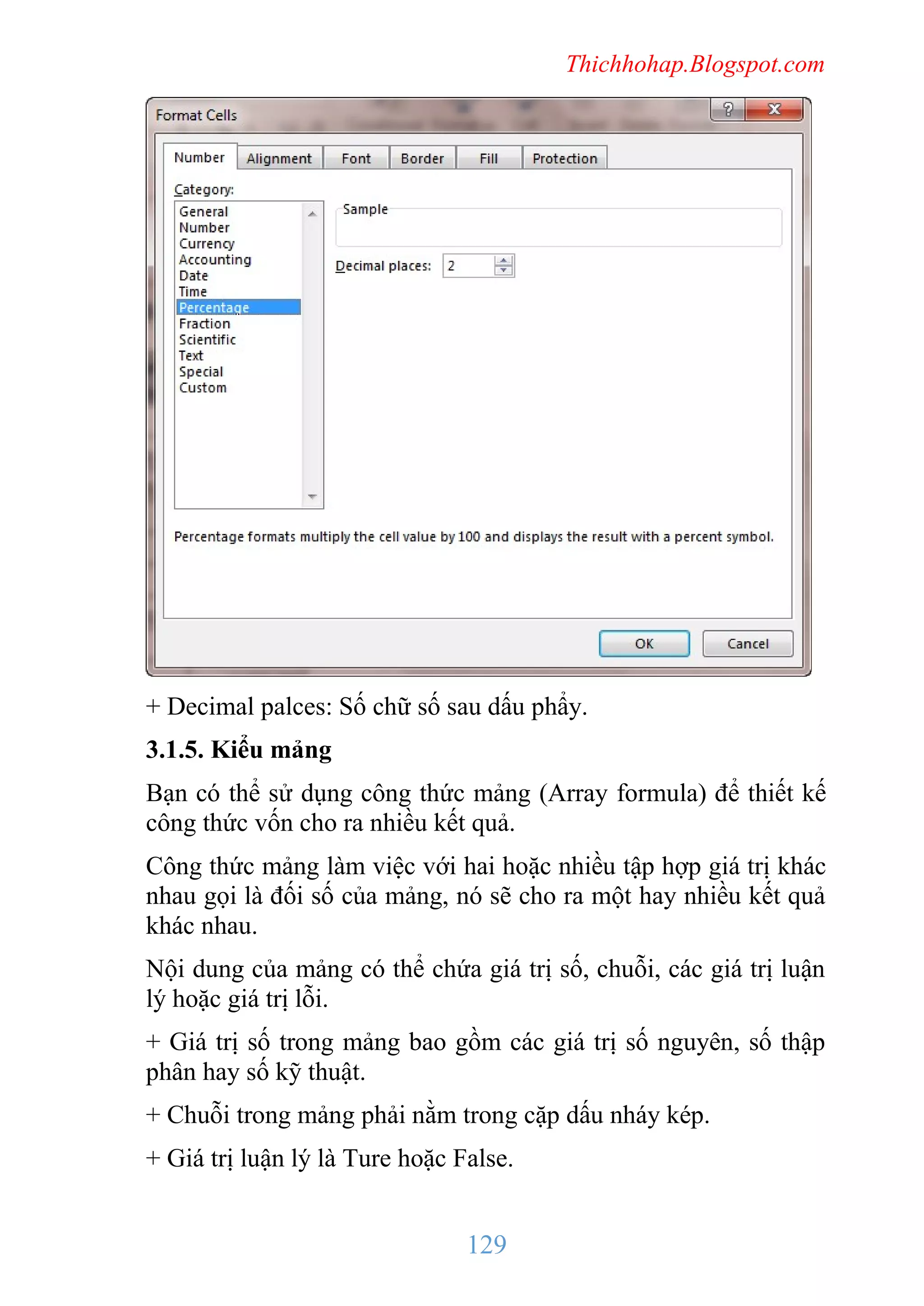 Thichhohap.Blogspot.com

+ Decimal palces: Số chữ số sau dấu phẩy.
3.1.5. Kiểu mảng
Bạn có thể sử dụng công thức mảng (Array formula) để thiết kế
công thức vốn cho ra nhiều kết quả.
Công thức mảng làm việc với hai hoặc nhiều tập hợp giá trị khác
nhau gọi là đối số của mảng, nó sẽ cho ra một hay nhiều kết quả
khác nhau.
Nội dung của mảng có thể chứa giá trị số, chuỗi, các giá trị luận
lý hoặc giá trị lỗi.
+ Giá trị số trong mảng bao gồm các giá trị số nguyên, số thập
phân hay số kỹ thuật.
+ Chuỗi trong mảng phải nằm trong cặp dấu nháy kép.
+ Giá trị luận lý là Ture hoặc False.

129

 