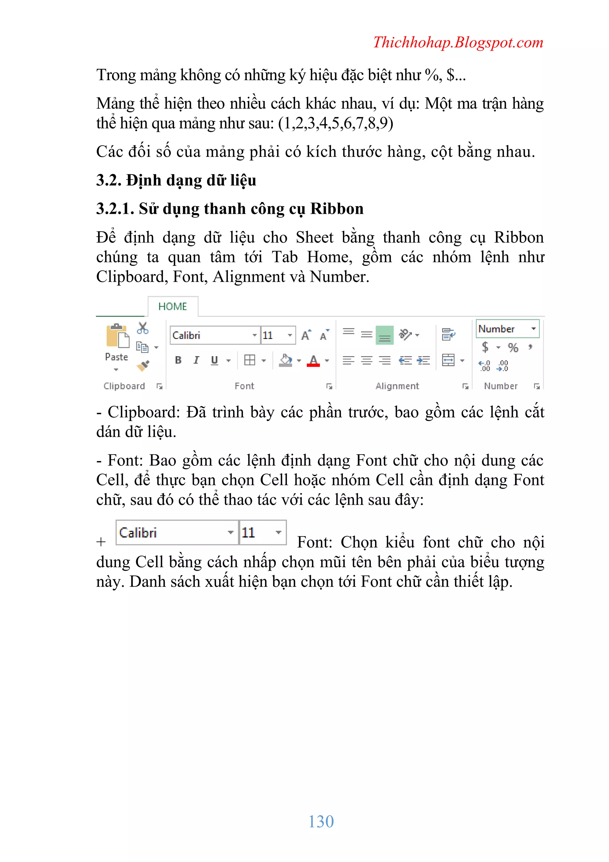 Thichhohap.Blogspot.com

Trong mảng không có những ký hiệu đặc biệt như %, $...
Mảng thể hiện theo nhiều cách khác nhau, ví dụ: Một ma trận hàng
thể hiện qua mảng như sau: (1,2,3,4,5,6,7,8,9)
Các đối số của mảng phải có kích thước hàng, cột bằng nhau.
3.2. Định dạng dữ liệu
3.2.1. Sử dụng thanh công cụ Ribbon
Để định dạng dữ liệu cho Sheet bằng thanh công cụ Ribbon
chúng ta quan tâm tới Tab Home, gồm các nhóm lệnh như
Clipboard, Font, Alignment và Number.

- Clipboard: Đã trình bày các phần trước, bao gồm các lệnh cắt
dán dữ liệu.
- Font: Bao gồm các lệnh định dạng Font chữ cho nội dung các
Cell, để thực bạn chọn Cell hoặc nhóm Cell cần định dạng Font
chữ, sau đó có thể thao tác với các lệnh sau đây:
+
Font: Chọn kiểu font chữ cho nội
dung Cell bằng cách nhấp chọn mũi tên bên phải của biểu tượng
này. Danh sách xuất hiện bạn chọn tới Font chữ cần thiết lập.

130

 