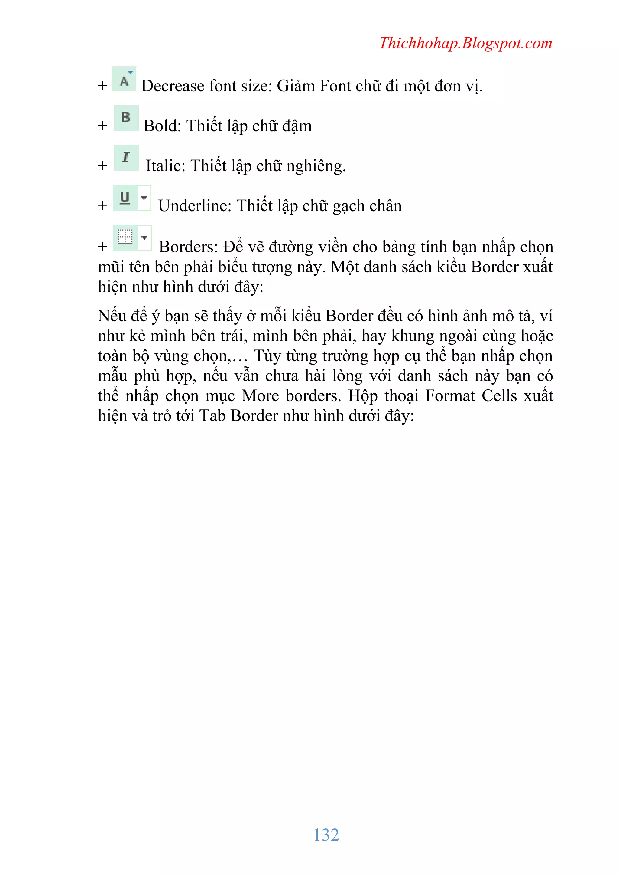 Thichhohap.Blogspot.com

+

Decrease font size: Giảm Font chữ đi một đơn vị.

+

Bold: Thiết lập chữ đậm

+

Italic: Thiết lập chữ nghiêng.

+

Underline: Thiết lập chữ gạch chân

+
Borders: Để vẽ đường viền cho bảng tính bạn nhấp chọn
mũi tên bên phải biểu tượng này. Một danh sách kiểu Border xuất
hiện như hình dưới đây:
Nếu để ý bạn sẽ thấy ở mỗi kiểu Border đều có hình ảnh mô tả, ví
như kẻ mình bên trái, mình bên phải, hay khung ngoài cùng hoặc
toàn bộ vùng chọn,… Tùy từng trường hợp cụ thể bạn nhấp chọn
mẫu phù hợp, nếu vẫn chưa hài lòng với danh sách này bạn có
thể nhấp chọn mục More borders. Hộp thoại Format Cells xuất
hiện và trỏ tới Tab Border như hình dưới đây:

132

 