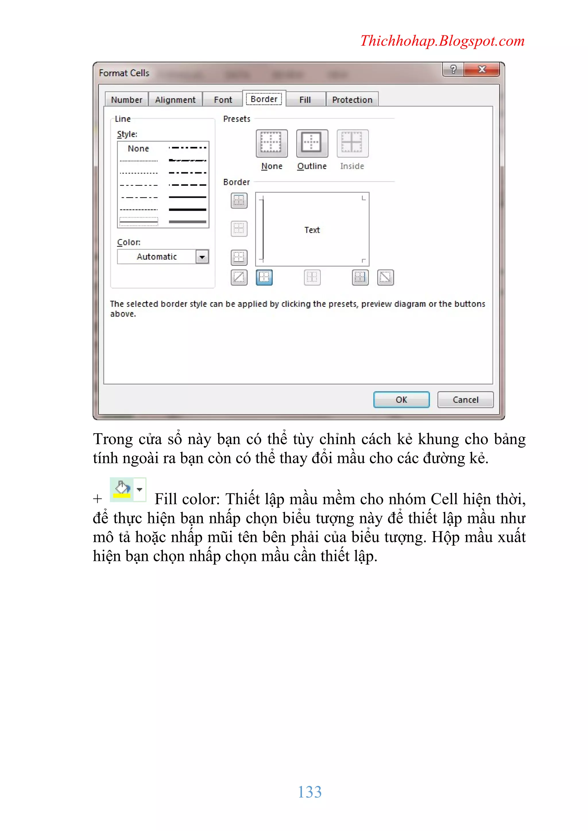 Thichhohap.Blogspot.com

Trong cửa sổ này bạn có thể tùy chỉnh cách kẻ khung cho bảng
tính ngoài ra bạn còn có thể thay đổi mầu cho các đường kẻ.
+
Fill color: Thiết lập mầu mềm cho nhóm Cell hiện thời,
để thực hiện bạn nhấp chọn biểu tượng này để thiết lập mầu như
mô tả hoặc nhấp mũi tên bên phải của biểu tượng. Hộp mầu xuất
hiện bạn chọn nhấp chọn mầu cần thiết lập.

133

 
