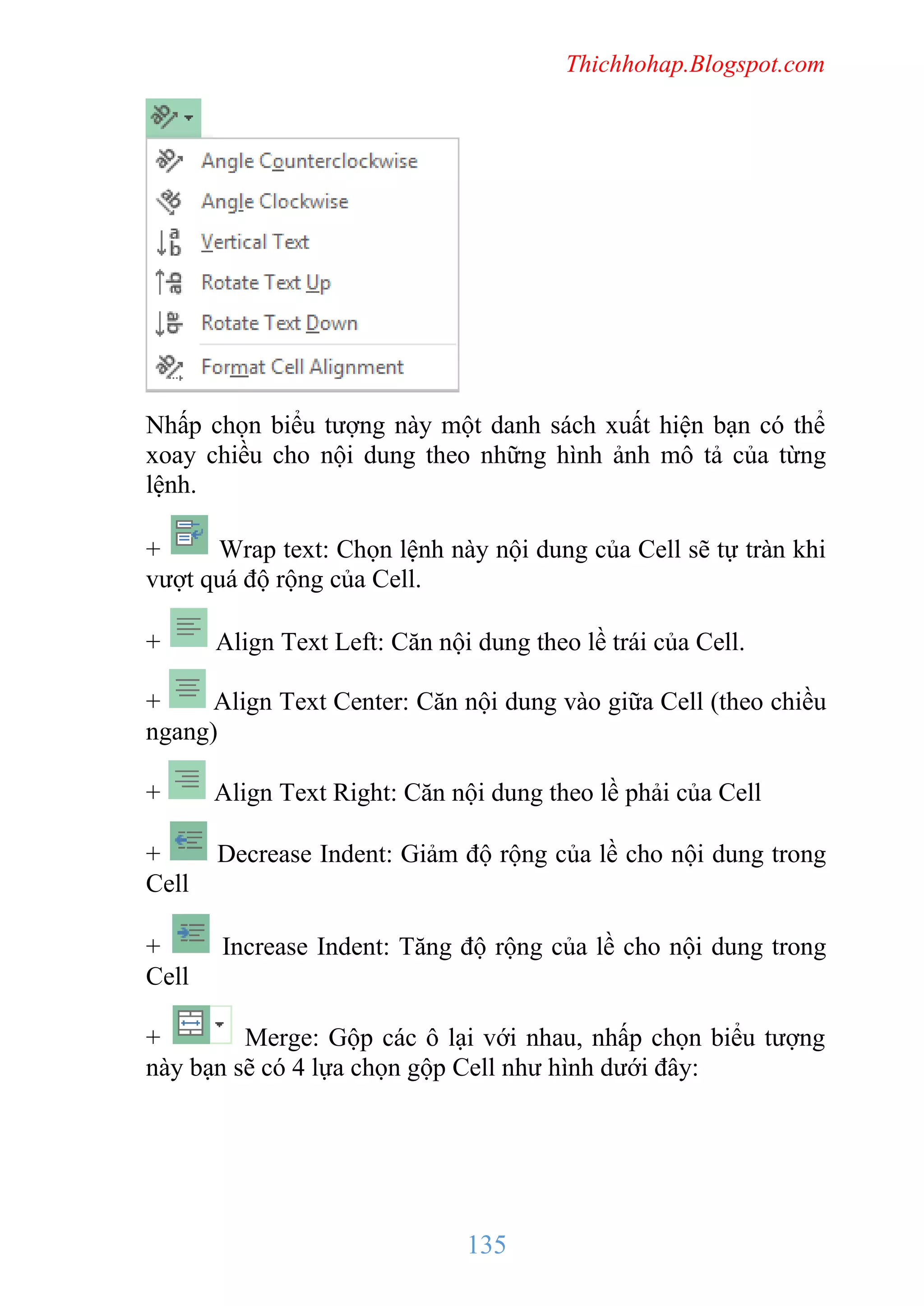 Thichhohap.Blogspot.com

Nhấp chọn biểu tượng này một danh sách xuất hiện bạn có thể
xoay chiều cho nội dung theo những hình ảnh mô tả của từng
lệnh.
+
Wrap text: Chọn lệnh này nội dung của Cell sẽ tự tràn khi
vượt quá độ rộng của Cell.
+

Align Text Left: Căn nội dung theo lề trái của Cell.

+
Align Text Center: Căn nội dung vào giữa Cell (theo chiều
ngang)
+

Align Text Right: Căn nội dung theo lề phải của Cell

+
Cell

Decrease Indent: Giảm độ rộng của lề cho nội dung trong

+
Cell

Increase Indent: Tăng độ rộng của lề cho nội dung trong

+
Merge: Gộp các ô lại với nhau, nhấp chọn biểu tượng
này bạn sẽ có 4 lựa chọn gộp Cell như hình dưới đây:

135

 