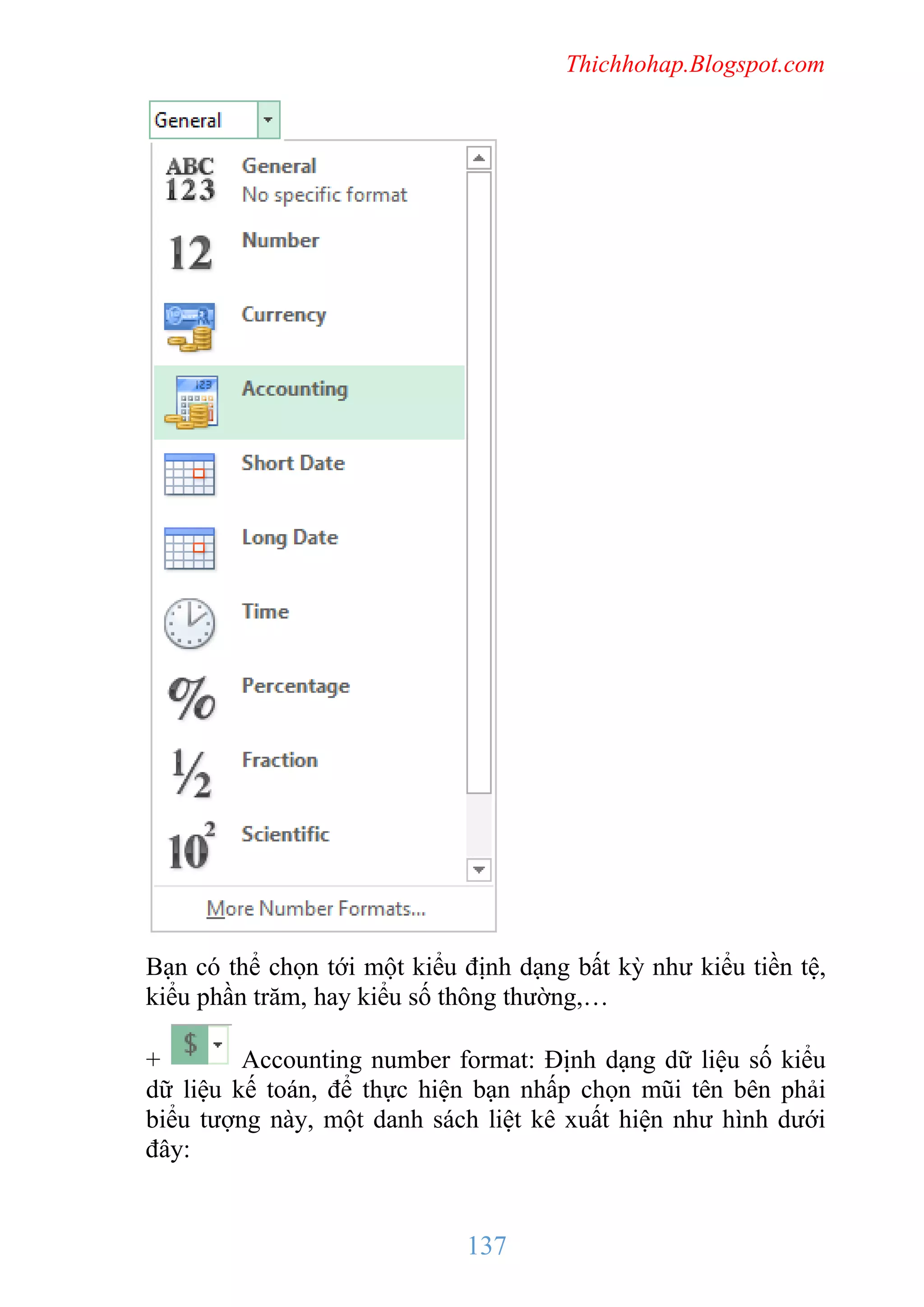 Thichhohap.Blogspot.com

Bạn có thể chọn tới một kiểu định dạng bất kỳ như kiểu tiền tệ,
kiểu phần trăm, hay kiểu số thông thường,…
+
Accounting number format: Định dạng dữ liệu số kiểu
dữ liệu kế toán, để thực hiện bạn nhấp chọn mũi tên bên phải
biểu tượng này, một danh sách liệt kê xuất hiện như hình dưới
đây:

137

 