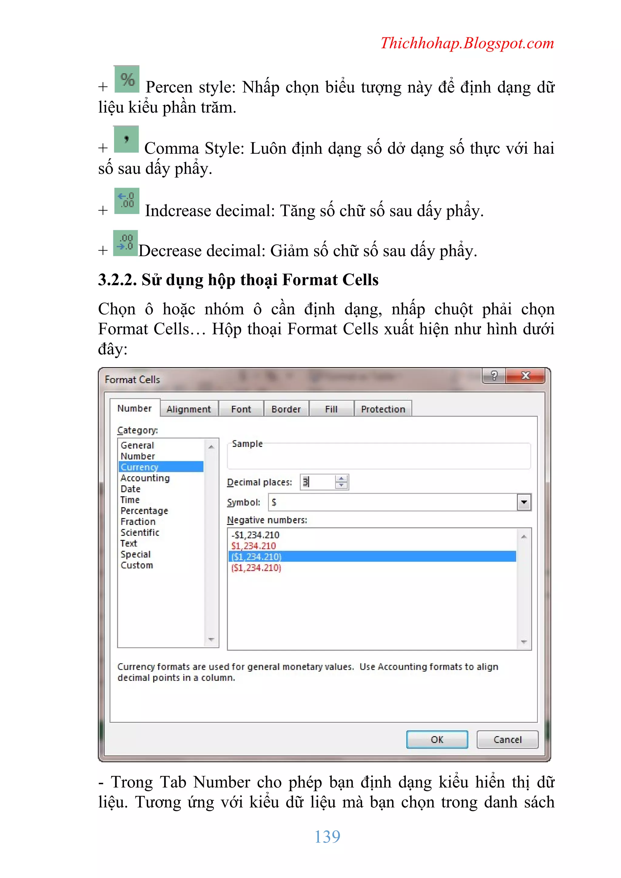 Thichhohap.Blogspot.com

+
Percen style: Nhấp chọn biểu tượng này để định dạng dữ
liệu kiểu phần trăm.
+
Comma Style: Luôn định dạng số dở dạng số thực với hai
số sau dấy phẩy.
+
+

Indcrease decimal: Tăng số chữ số sau dấy phẩy.
Decrease decimal: Giảm số chữ số sau dấy phẩy.

3.2.2. Sử dụng hộp thoại Format Cells
Chọn ô hoặc nhóm ô cần định dạng, nhấp chuột phải chọn
Format Cells… Hộp thoại Format Cells xuất hiện như hình dưới
đây:

- Trong Tab Number cho phép bạn định dạng kiểu hiển thị dữ
liệu. Tương ứng với kiểu dữ liệu mà bạn chọn trong danh sách

139

 