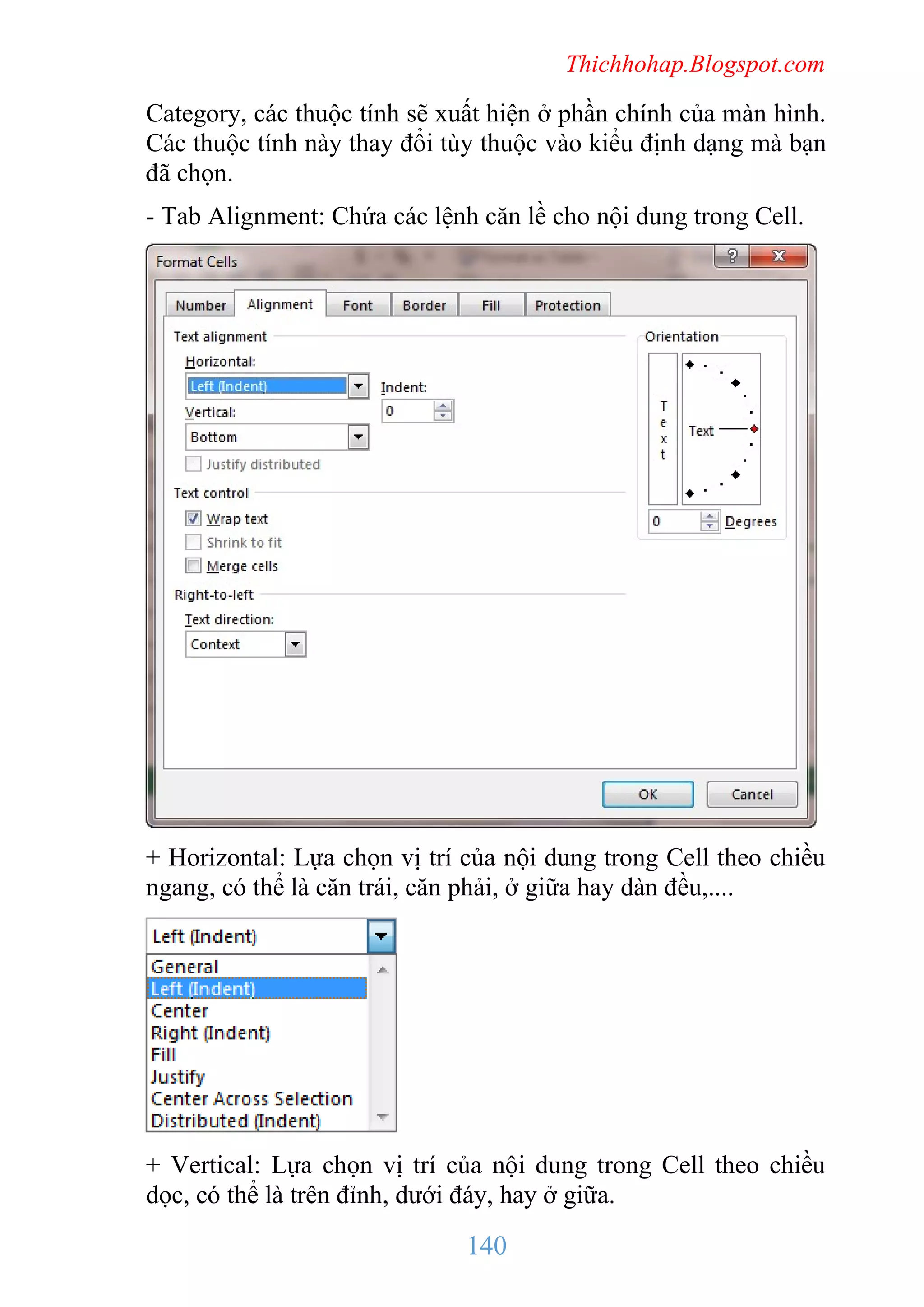 Thichhohap.Blogspot.com

Category, các thuộc tính sẽ xuất hiện ở phần chính của màn hình.
Các thuộc tính này thay đổi tùy thuộc vào kiểu định dạng mà bạn
đã chọn.
- Tab Alignment: Chứa các lệnh căn lề cho nội dung trong Cell.

+ Horizontal: Lựa chọn vị trí của nội dung trong Cell theo chiều
ngang, có thể là căn trái, căn phải, ở giữa hay dàn đều,....

+ Vertical: Lựa chọn vị trí của nội dung trong Cell theo chiều
dọc, có thể là trên đỉnh, dưới đáy, hay ở giữa.

140

 