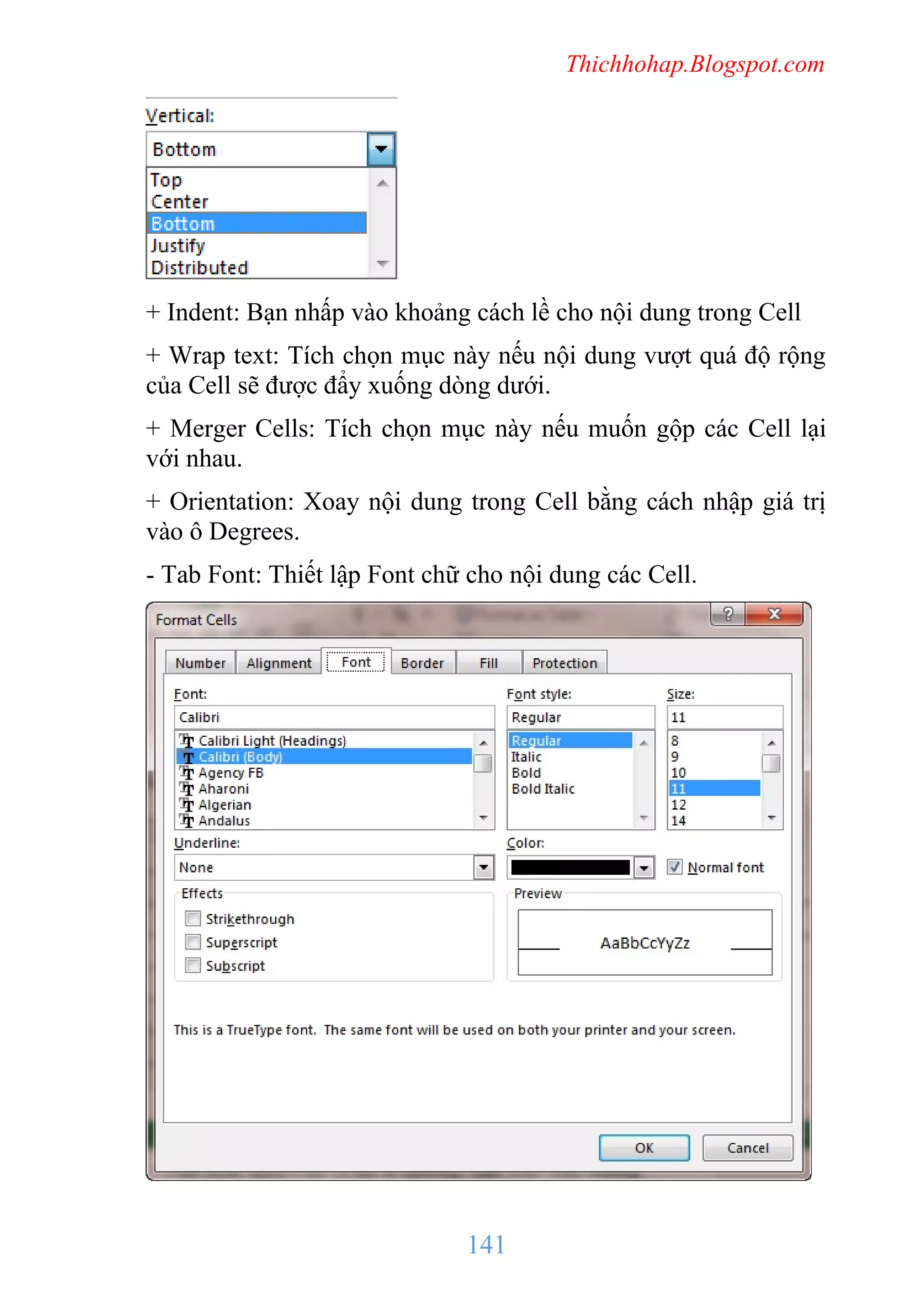 Thichhohap.Blogspot.com

+ Indent: Bạn nhấp vào khoảng cách lề cho nội dung trong Cell
+ Wrap text: Tích chọn mục này nếu nội dung vượt quá độ rộng
của Cell sẽ được đẩy xuống dòng dưới.
+ Merger Cells: Tích chọn mục này nếu muốn gộp các Cell lại
với nhau.
+ Orientation: Xoay nội dung trong Cell bằng cách nhập giá trị
vào ô Degrees.
- Tab Font: Thiết lập Font chữ cho nội dung các Cell.

141

 