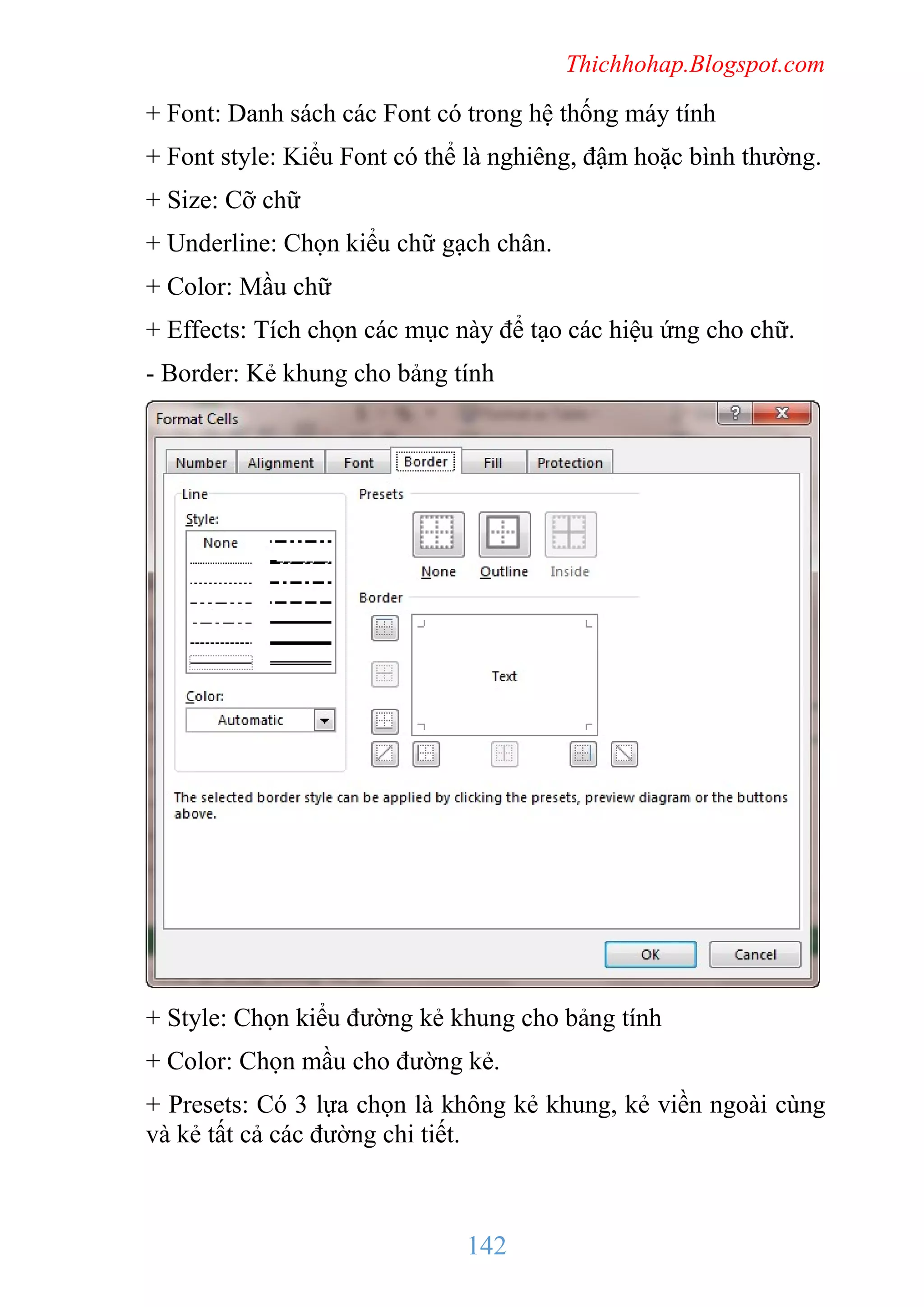Thichhohap.Blogspot.com

+ Font: Danh sách các Font có trong hệ thống máy tính
+ Font style: Kiểu Font có thể là nghiêng, đậm hoặc bình thường.
+ Size: Cỡ chữ
+ Underline: Chọn kiểu chữ gạch chân.
+ Color: Mầu chữ
+ Effects: Tích chọn các mục này để tạo các hiệu ứng cho chữ.
- Border: Kẻ khung cho bảng tính

+ Style: Chọn kiểu đường kẻ khung cho bảng tính
+ Color: Chọn mầu cho đường kẻ.
+ Presets: Có 3 lựa chọn là không kẻ khung, kẻ viền ngoài cùng
và kẻ tất cả các đường chi tiết.

142

 