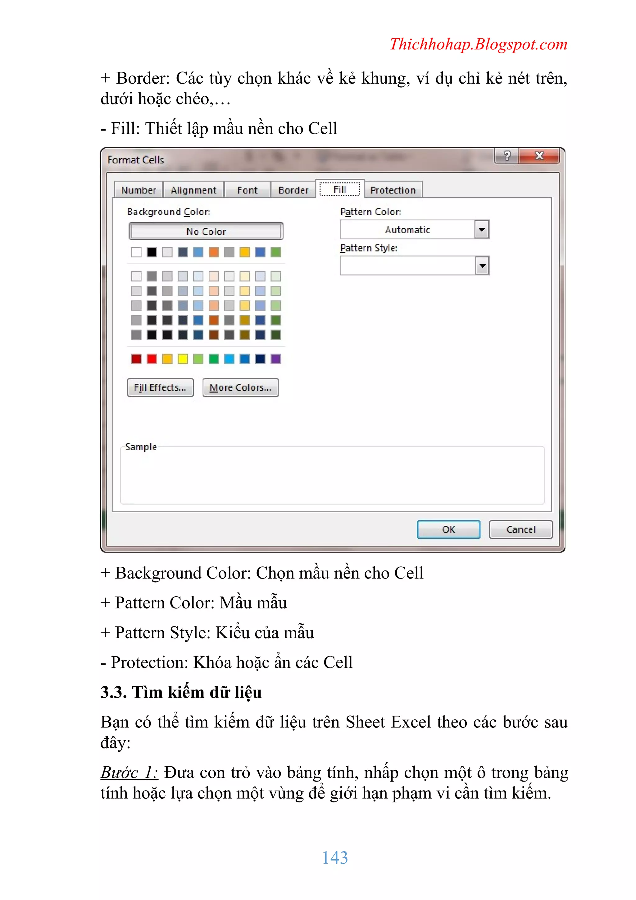 Thichhohap.Blogspot.com

+ Border: Các tùy chọn khác về kẻ khung, ví dụ chỉ kẻ nét trên,
dưới hoặc chéo,…
- Fill: Thiết lập mầu nền cho Cell

+ Background Color: Chọn mầu nền cho Cell
+ Pattern Color: Mầu mẫu
+ Pattern Style: Kiểu của mẫu
- Protection: Khóa hoặc ẩn các Cell
3.3. Tìm kiếm dữ liệu
Bạn có thể tìm kiếm dữ liệu trên Sheet Excel theo các bước sau
đây:
Bước 1: Đưa con trỏ vào bảng tính, nhấp chọn một ô trong bảng
tính hoặc lựa chọn một vùng để giới hạn phạm vi cần tìm kiếm.

143

 