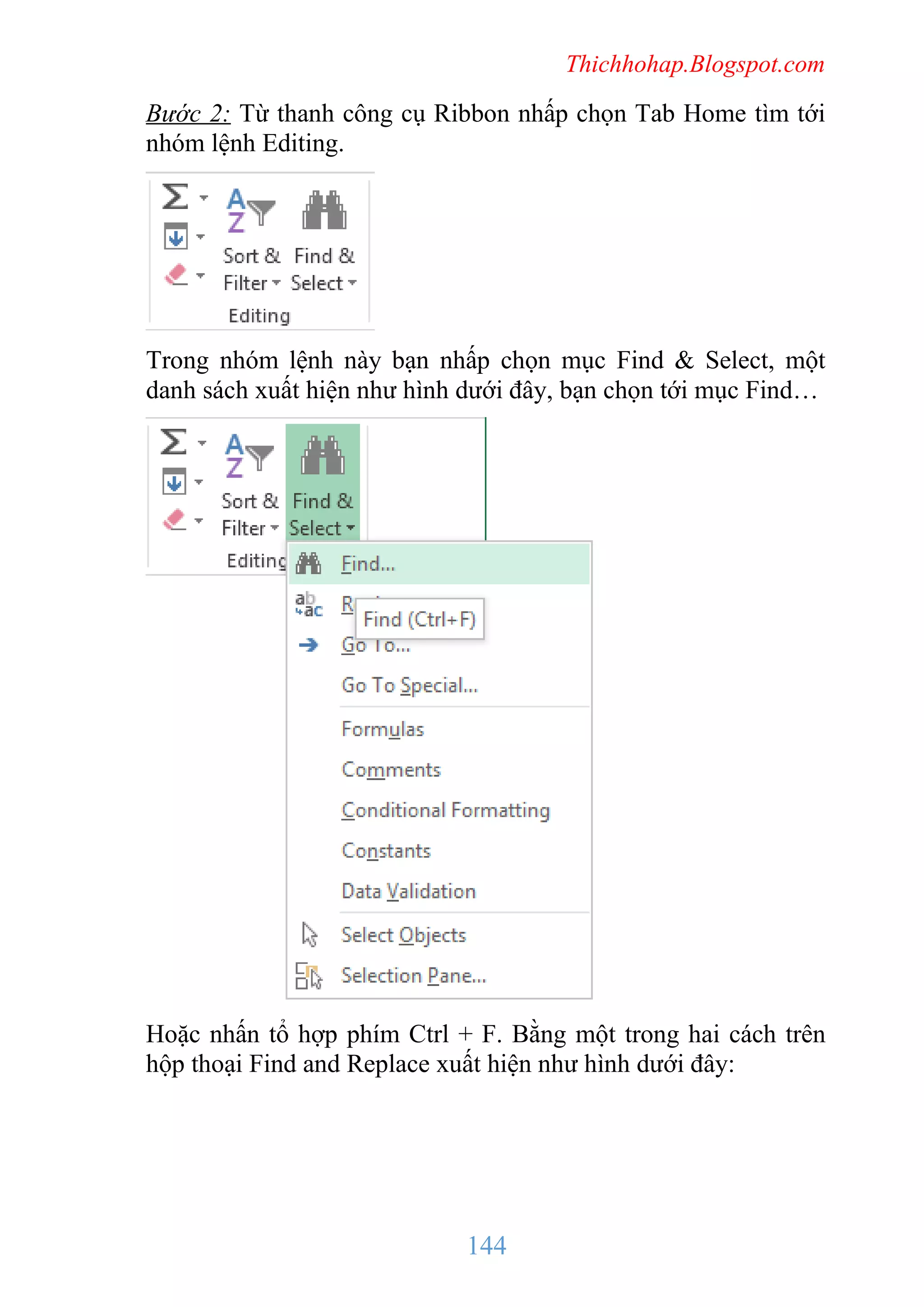 Thichhohap.Blogspot.com

Bước 2: Từ thanh công cụ Ribbon nhấp chọn Tab Home tìm tới
nhóm lệnh Editing.

Trong nhóm lệnh này bạn nhấp chọn mục Find & Select, một
danh sách xuất hiện như hình dưới đây, bạn chọn tới mục Find…

Hoặc nhấn tổ hợp phím Ctrl + F. Bằng một trong hai cách trên
hộp thoại Find and Replace xuất hiện như hình dưới đây:

144

 