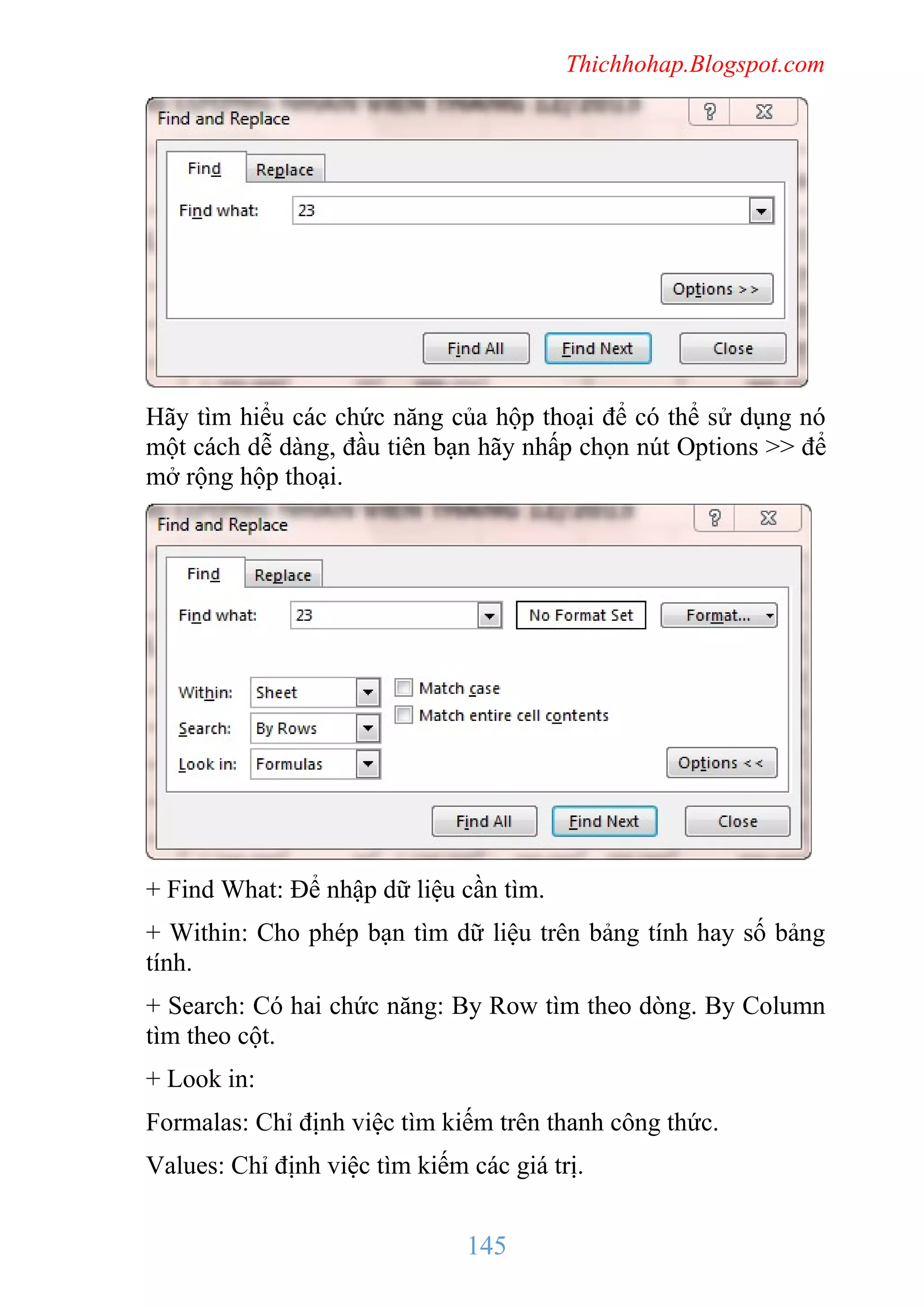 Thichhohap.Blogspot.com

Hãy tìm hiểu các chức năng của hộp thoại để có thể sử dụng nó
một cách dễ dàng, đầu tiên bạn hãy nhấp chọn nút Options >> để
mở rộng hộp thoại.

+ Find What: Để nhập dữ liệu cần tìm.
+ Within: Cho phép bạn tìm dữ liệu trên bảng tính hay số bảng
tính.
+ Search: Có hai chức năng: By Row tìm theo dòng. By Column
tìm theo cột.
+ Look in:
Formalas: Chỉ định việc tìm kiếm trên thanh công thức.
Values: Chỉ định việc tìm kiếm các giá trị.

145

 