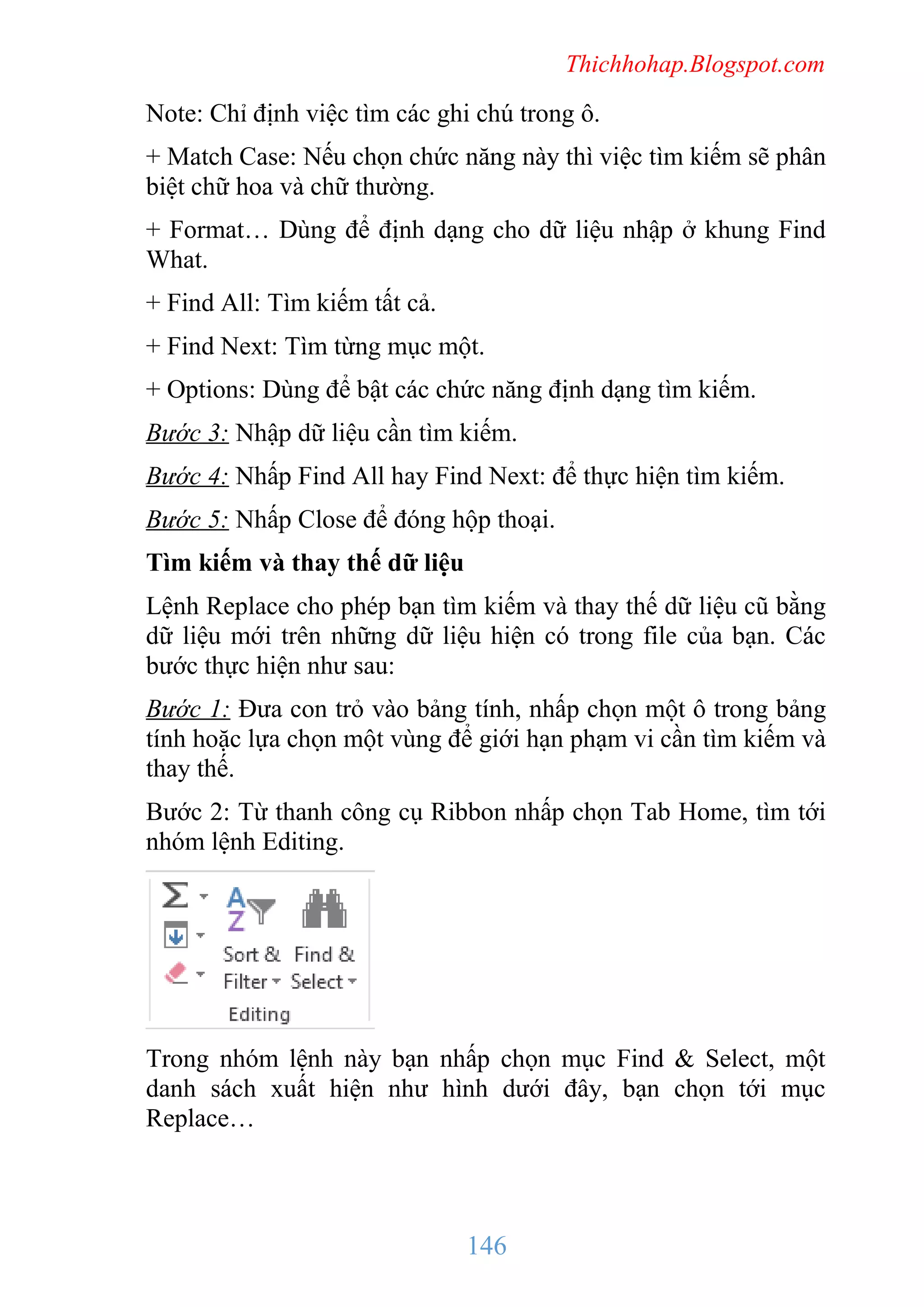 Thichhohap.Blogspot.com

Note: Chỉ định việc tìm các ghi chú trong ô.
+ Match Case: Nếu chọn chức năng này thì việc tìm kiếm sẽ phân
biệt chữ hoa và chữ thường.
+ Format… Dùng để định dạng cho dữ liệu nhập ở khung Find
What.
+ Find All: Tìm kiếm tất cả.
+ Find Next: Tìm từng mục một.
+ Options: Dùng để bật các chức năng định dạng tìm kiếm.
Bước 3: Nhập dữ liệu cần tìm kiếm.
Bước 4: Nhấp Find All hay Find Next: để thực hiện tìm kiếm.
Bước 5: Nhấp Close để đóng hộp thoại.
Tìm kiếm và thay thế dữ liệu
Lệnh Replace cho phép bạn tìm kiếm và thay thế dữ liệu cũ bằng
dữ liệu mới trên những dữ liệu hiện có trong file của bạn. Các
bước thực hiện như sau:
Bước 1: Đưa con trỏ vào bảng tính, nhấp chọn một ô trong bảng
tính hoặc lựa chọn một vùng để giới hạn phạm vi cần tìm kiếm và
thay thế.
Bước 2: Từ thanh công cụ Ribbon nhấp chọn Tab Home, tìm tới
nhóm lệnh Editing.

Trong nhóm lệnh này bạn nhấp chọn mục Find & Select, một
danh sách xuất hiện như hình dưới đây, bạn chọn tới mục
Replace…

146

 
