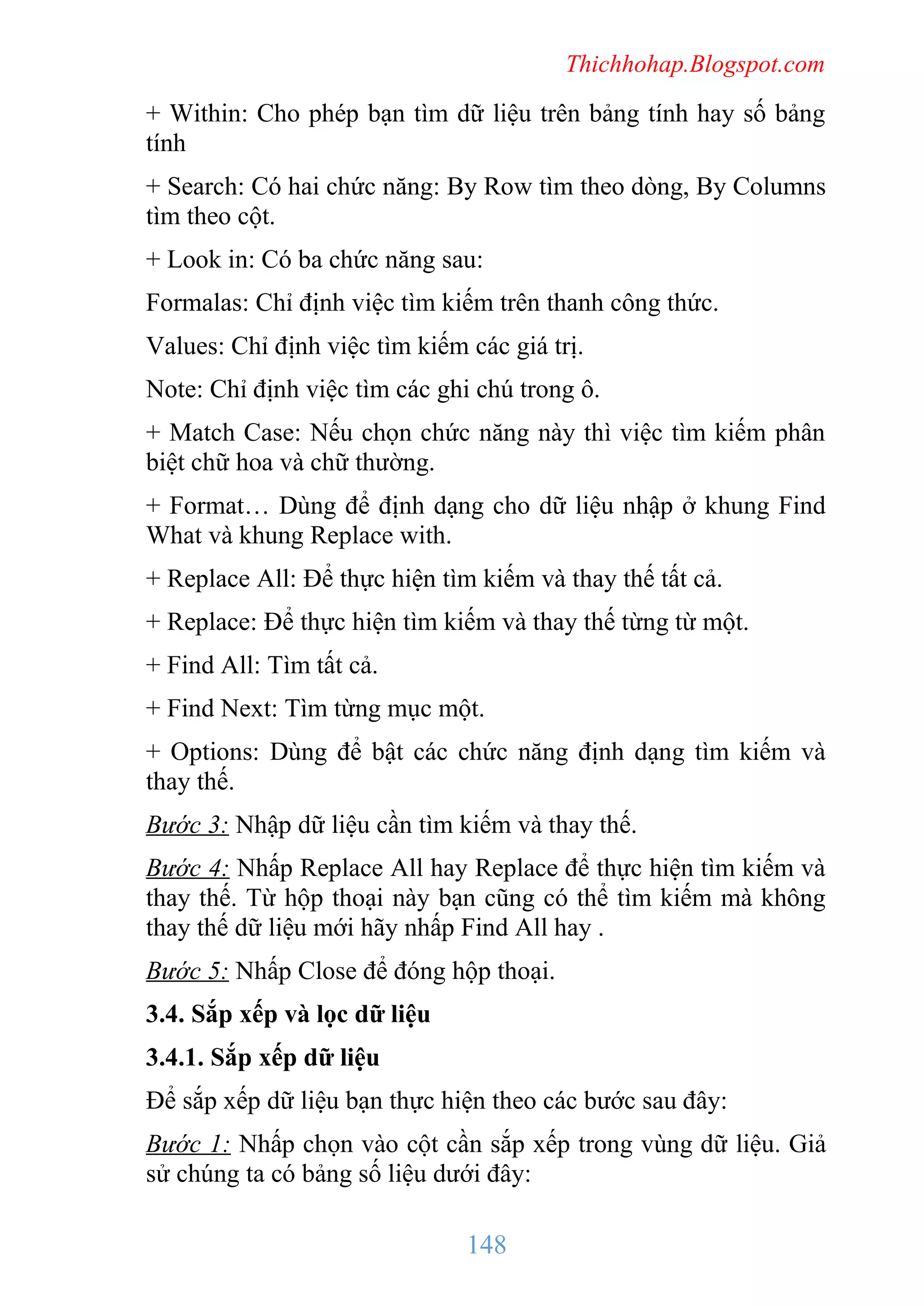Thichhohap.Blogspot.com

+ Within: Cho phép bạn tìm dữ liệu trên bảng tính hay số bảng
tính
+ Search: Có hai chức năng: By Row tìm theo dòng, By Columns
tìm theo cột.
+ Look in: Có ba chức năng sau:
Formalas: Chỉ định việc tìm kiếm trên thanh công thức.
Values: Chỉ định việc tìm kiếm các giá trị.
Note: Chỉ định việc tìm các ghi chú trong ô.
+ Match Case: Nếu chọn chức năng này thì việc tìm kiếm phân
biệt chữ hoa và chữ thường.
+ Format… Dùng để định dạng cho dữ liệu nhập ở khung Find
What và khung Replace with.
+ Replace All: Để thực hiện tìm kiếm và thay thế tất cả.
+ Replace: Để thực hiện tìm kiếm và thay thế từng từ một.
+ Find All: Tìm tất cả.
+ Find Next: Tìm từng mục một.
+ Options: Dùng để bật các chức năng định dạng tìm kiếm và
thay thế.
Bước 3: Nhập dữ liệu cần tìm kiếm và thay thế.
Bước 4: Nhấp Replace All hay Replace để thực hiện tìm kiếm và
thay thế. Từ hộp thoại này bạn cũng có thể tìm kiếm mà không
thay thế dữ liệu mới hãy nhấp Find All hay .
Bước 5: Nhấp Close để đóng hộp thoại.
3.4. Sắp xếp và lọc dữ liệu
3.4.1. Sắp xếp dữ liệu
Để sắp xếp dữ liệu bạn thực hiện theo các bước sau đây:
Bước 1: Nhấp chọn vào cột cần sắp xếp trong vùng dữ liệu. Giả
sử chúng ta có bảng số liệu dưới đây:

148

 