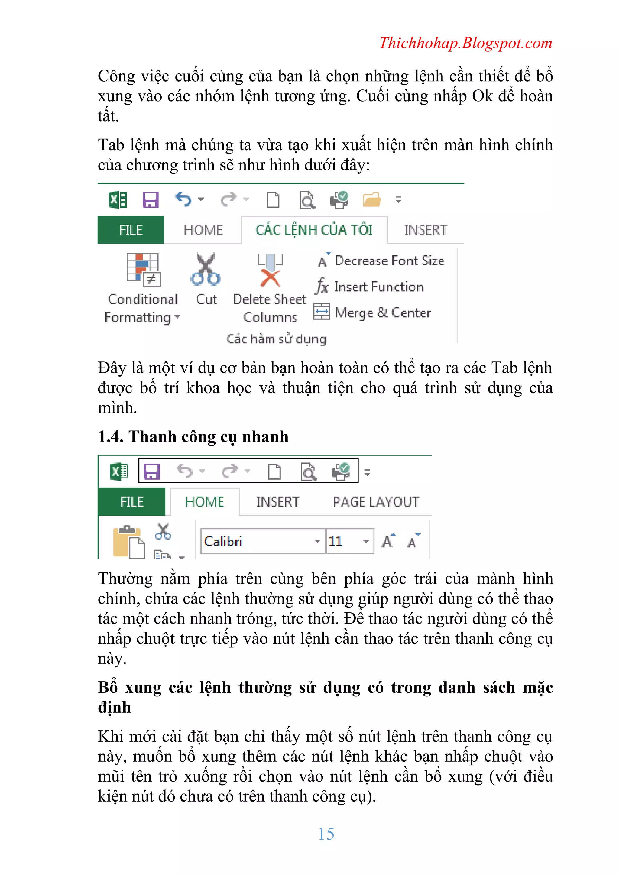 Thichhohap.Blogspot.com

Công việc cuối cùng của bạn là chọn những lệnh cần thiết để bổ
xung vào các nhóm lệnh tương ứng. Cuối cùng nhấp Ok để hoàn
tất.
Tab lệnh mà chúng ta vừa tạo khi xuất hiện trên màn hình chính
của chương trình sẽ như hình dưới đây:

Đây là một ví dụ cơ bản bạn hoàn toàn có thể tạo ra các Tab lệnh
được bố trí khoa học và thuận tiện cho quá trình sử dụng của
mình.
1.4. Thanh công cụ nhanh

Thường nằm phía trên cùng bên phía góc trái của mành hình
chính, chứa các lệnh thường sử dụng giúp người dùng có thể thao
tác một cách nhanh tróng, tức thời. Để thao tác người dùng có thể
nhấp chuột trực tiếp vào nút lệnh cần thao tác trên thanh công cụ
này.
Bổ xung các lệnh thường sử dụng có trong danh sách mặc
định
Khi mới cài đặt bạn chỉ thấy một số nút lệnh trên thanh công cụ
này, muốn bổ xung thêm các nút lệnh khác bạn nhấp chuột vào
mũi tên trỏ xuống rồi chọn vào nút lệnh cần bổ xung (với điều
kiện nút đó chưa có trên thanh công cụ).

15

 