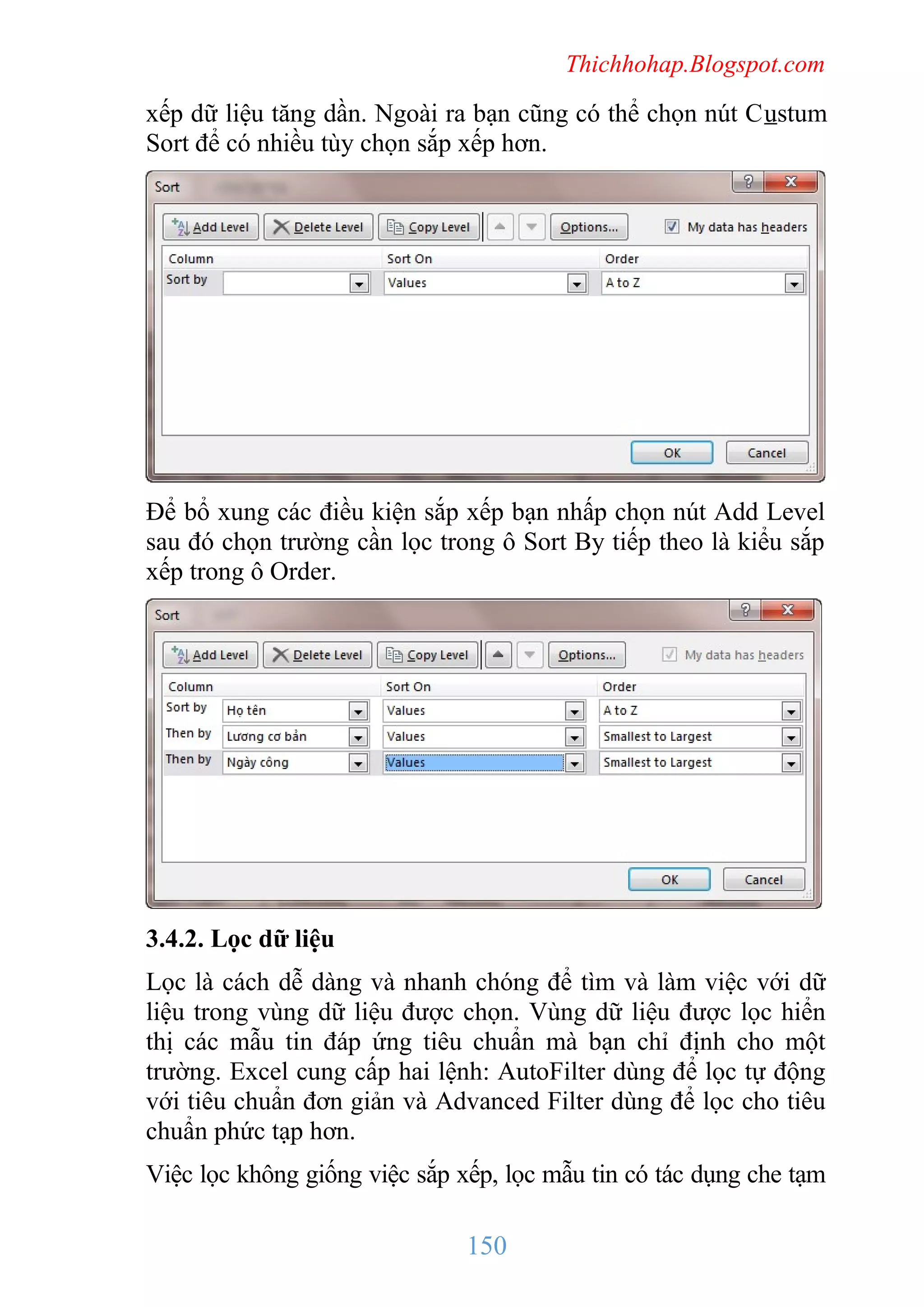 Thichhohap.Blogspot.com

xếp dữ liệu tăng dần. Ngoài ra bạn cũng có thể chọn nút Custum
Sort để có nhiều tùy chọn sắp xếp hơn.

Để bổ xung các điều kiện sắp xếp bạn nhấp chọn nút Add Level
sau đó chọn trường cần lọc trong ô Sort By tiếp theo là kiểu sắp
xếp trong ô Order.

3.4.2. Lọc dữ liệu
Lọc là cách dễ dàng và nhanh chóng để tìm và làm việc với dữ
liệu trong vùng dữ liệu được chọn. Vùng dữ liệu được lọc hiển
thị các mẫu tin đáp ứng tiêu chuẩn mà bạn chỉ định cho một
trường. Excel cung cấp hai lệnh: AutoFilter dùng để lọc tự động
với tiêu chuẩn đơn giản và Advanced Filter dùng để lọc cho tiêu
chuẩn phức tạp hơn.
Việc lọc không giống việc sắp xếp, lọc mẫu tin có tác dụng che tạm

150

 