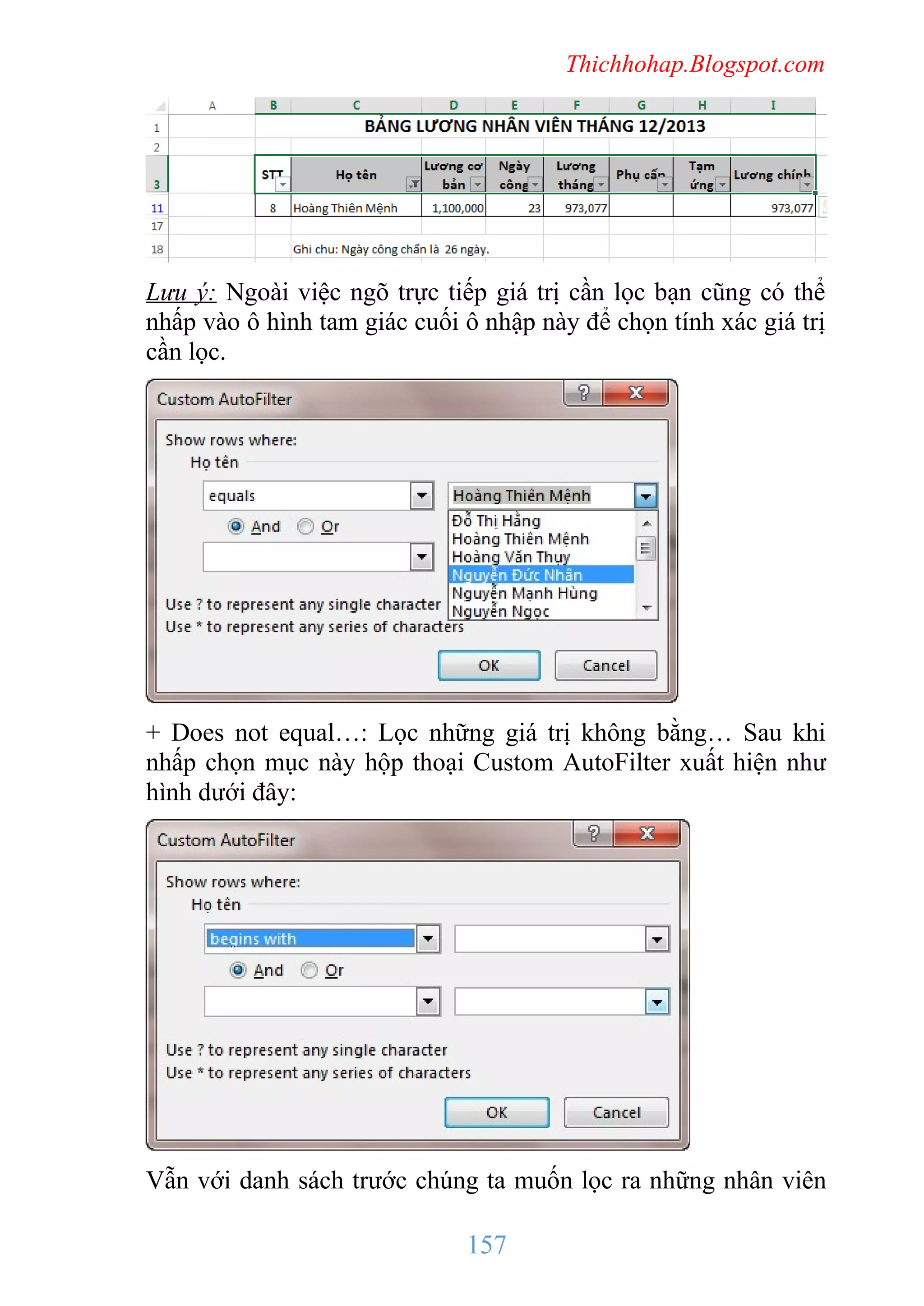 Thichhohap.Blogspot.com

Lưu ý: Ngoài việc ngõ trực tiếp giá trị cần lọc bạn cũng có thể
nhấp vào ô hình tam giác cuối ô nhập này để chọn tính xác giá trị
cần lọc.

+ Does not equal…: Lọc những giá trị không bằng… Sau khi
nhấp chọn mục này hộp thoại Custom AutoFilter xuất hiện như
hình dưới đây:

Vẫn với danh sách trước chúng ta muốn lọc ra những nhân viên

157

 