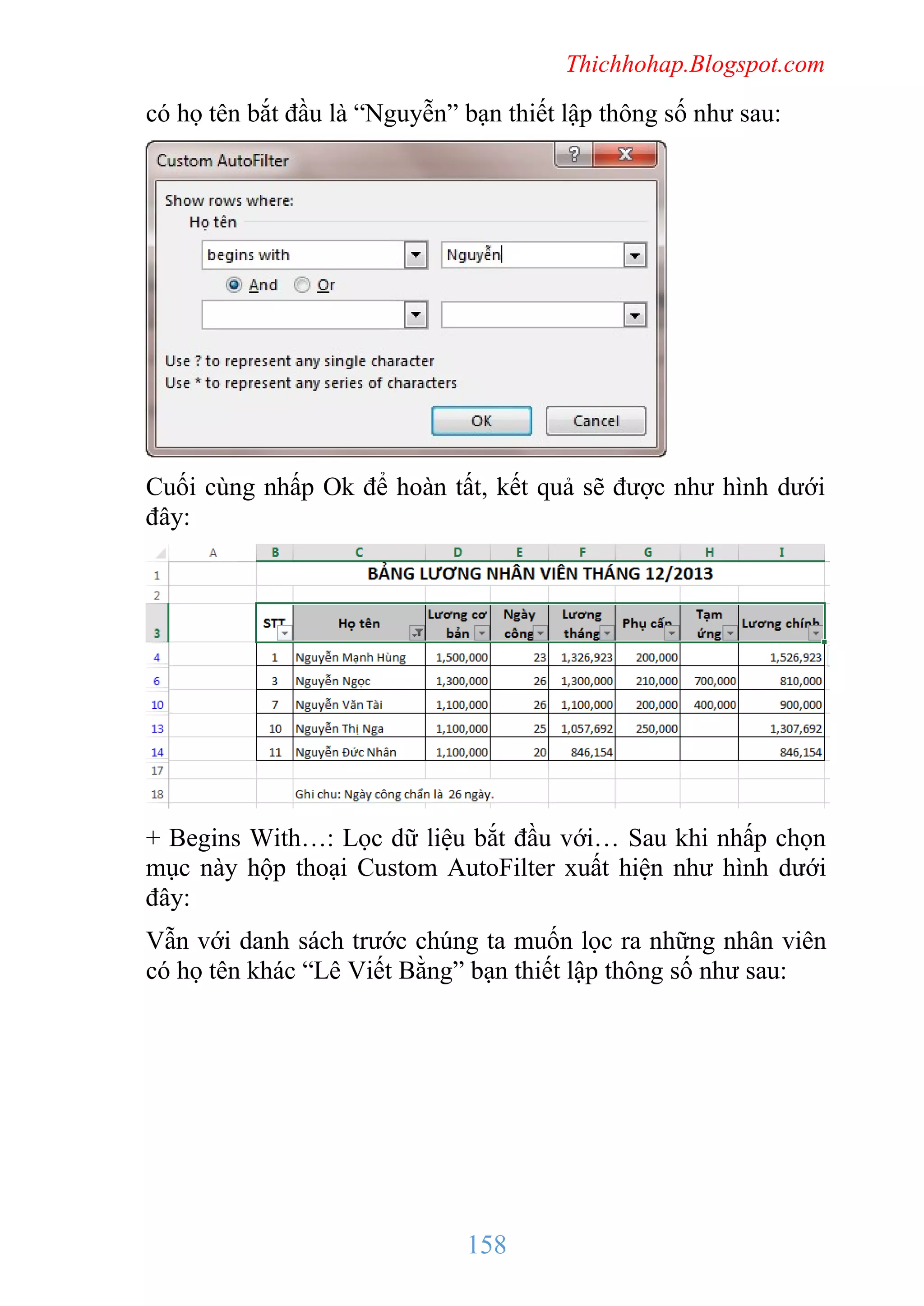 Thichhohap.Blogspot.com

có họ tên bắt đầu là “Nguyễn” bạn thiết lập thông số như sau:

Cuối cùng nhấp Ok để hoàn tất, kết quả sẽ được như hình dưới
đây:

+ Begins With…: Lọc dữ liệu bắt đầu với… Sau khi nhấp chọn
mục này hộp thoại Custom AutoFilter xuất hiện như hình dưới
đây:
Vẫn với danh sách trước chúng ta muốn lọc ra những nhân viên
có họ tên khác “Lê Viết Bằng” bạn thiết lập thông số như sau:

158

 
