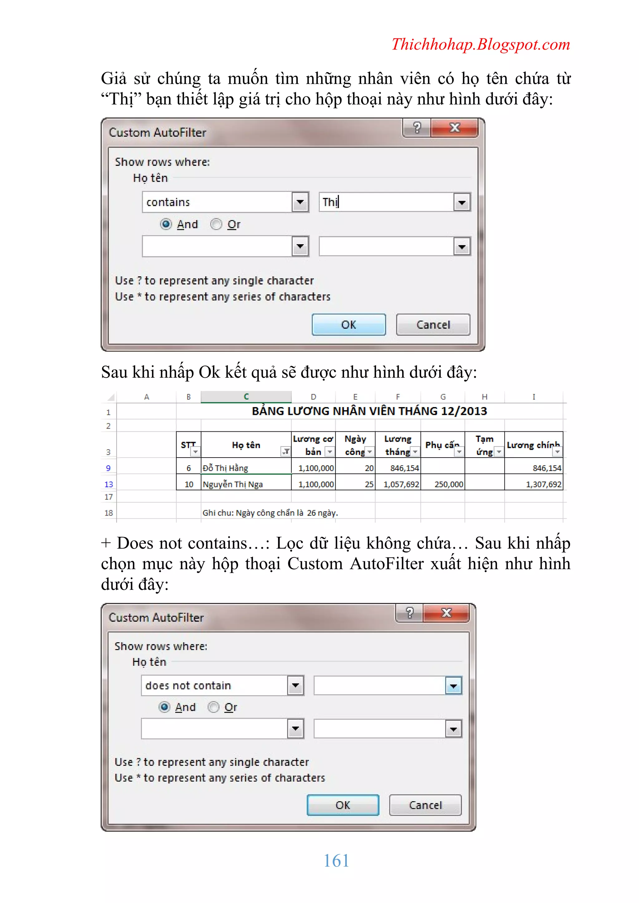 Thichhohap.Blogspot.com

Giả sử chúng ta muốn tìm những nhân viên có họ tên chứa từ
“Thị” bạn thiết lập giá trị cho hộp thoại này như hình dưới đây:

Sau khi nhấp Ok kết quả sẽ được như hình dưới đây:

+ Does not contains…: Lọc dữ liệu không chứa… Sau khi nhấp
chọn mục này hộp thoại Custom AutoFilter xuất hiện như hình
dưới đây:

161

 