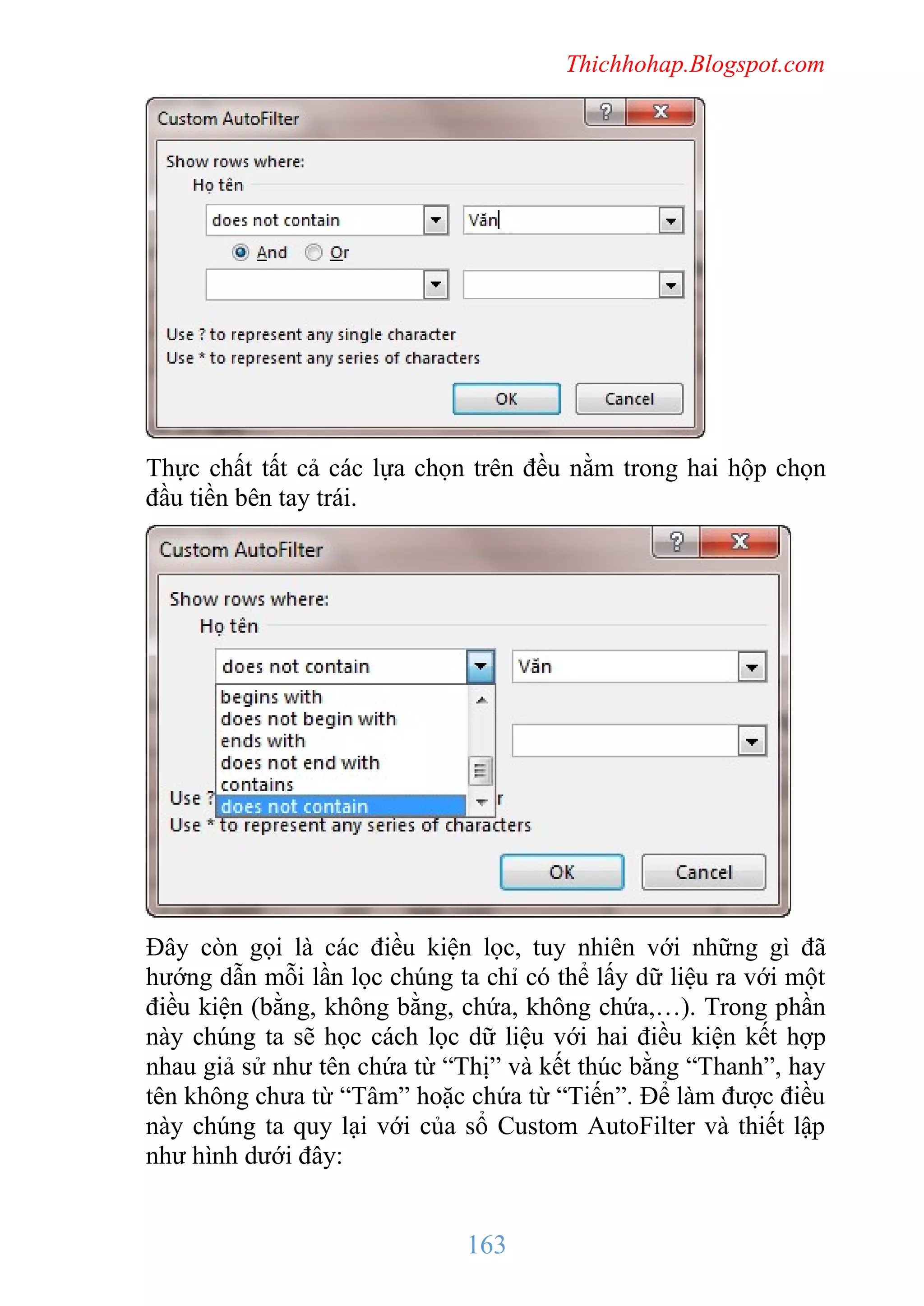 Thichhohap.Blogspot.com

Thực chất tất cả các lựa chọn trên đều nằm trong hai hộp chọn
đầu tiền bên tay trái.

Đây còn gọi là các điều kiện lọc, tuy nhiên với những gì đã
hướng dẫn mỗi lần lọc chúng ta chỉ có thể lấy dữ liệu ra với một
điều kiện (bằng, không bằng, chứa, không chứa,…). Trong phần
này chúng ta sẽ học cách lọc dữ liệu với hai điều kiện kết hợp
nhau giả sử như tên chứa từ “Thị” và kết thúc bằng “Thanh”, hay
tên không chưa từ “Tâm” hoặc chứa từ “Tiến”. Để làm được điều
này chúng ta quy lại với của sổ Custom AutoFilter và thiết lập
như hình dưới đây:

163

 