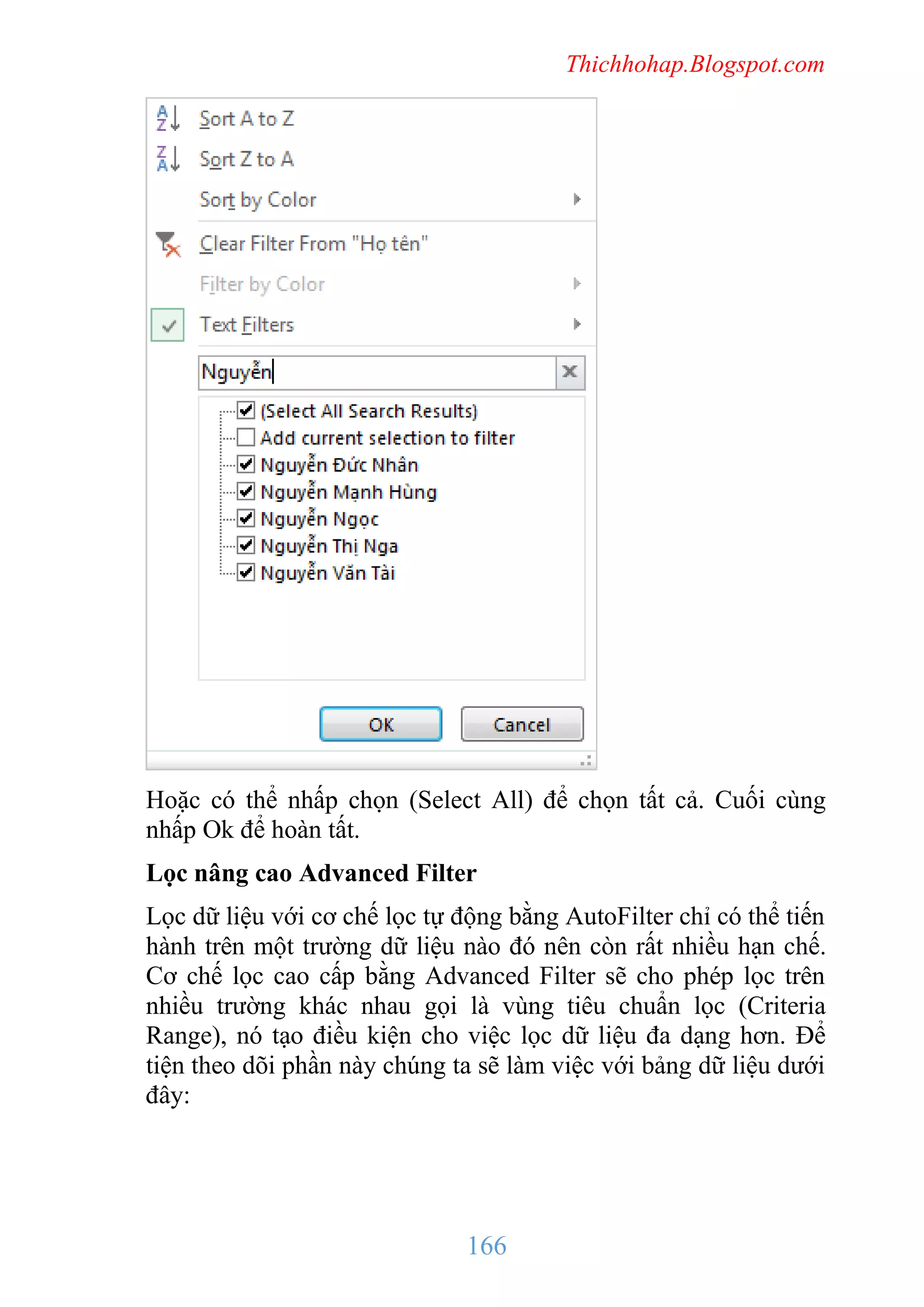 Thichhohap.Blogspot.com

Hoặc có thể nhấp chọn (Select All) để chọn tất cả. Cuối cùng
nhấp Ok để hoàn tất.
Lọc nâng cao Advanced Filter
Lọc dữ liệu với cơ chế lọc tự động bằng AutoFilter chỉ có thể tiến
hành trên một trường dữ liệu nào đó nên còn rất nhiều hạn chế.
Cơ chế lọc cao cấp bằng Advanced Filter sẽ cho phép lọc trên
nhiều trường khác nhau gọi là vùng tiêu chuẩn lọc (Criteria
Range), nó tạo điều kiện cho việc lọc dữ liệu đa dạng hơn. Để
tiện theo dõi phần này chúng ta sẽ làm việc với bảng dữ liệu dưới
đây:

166

 