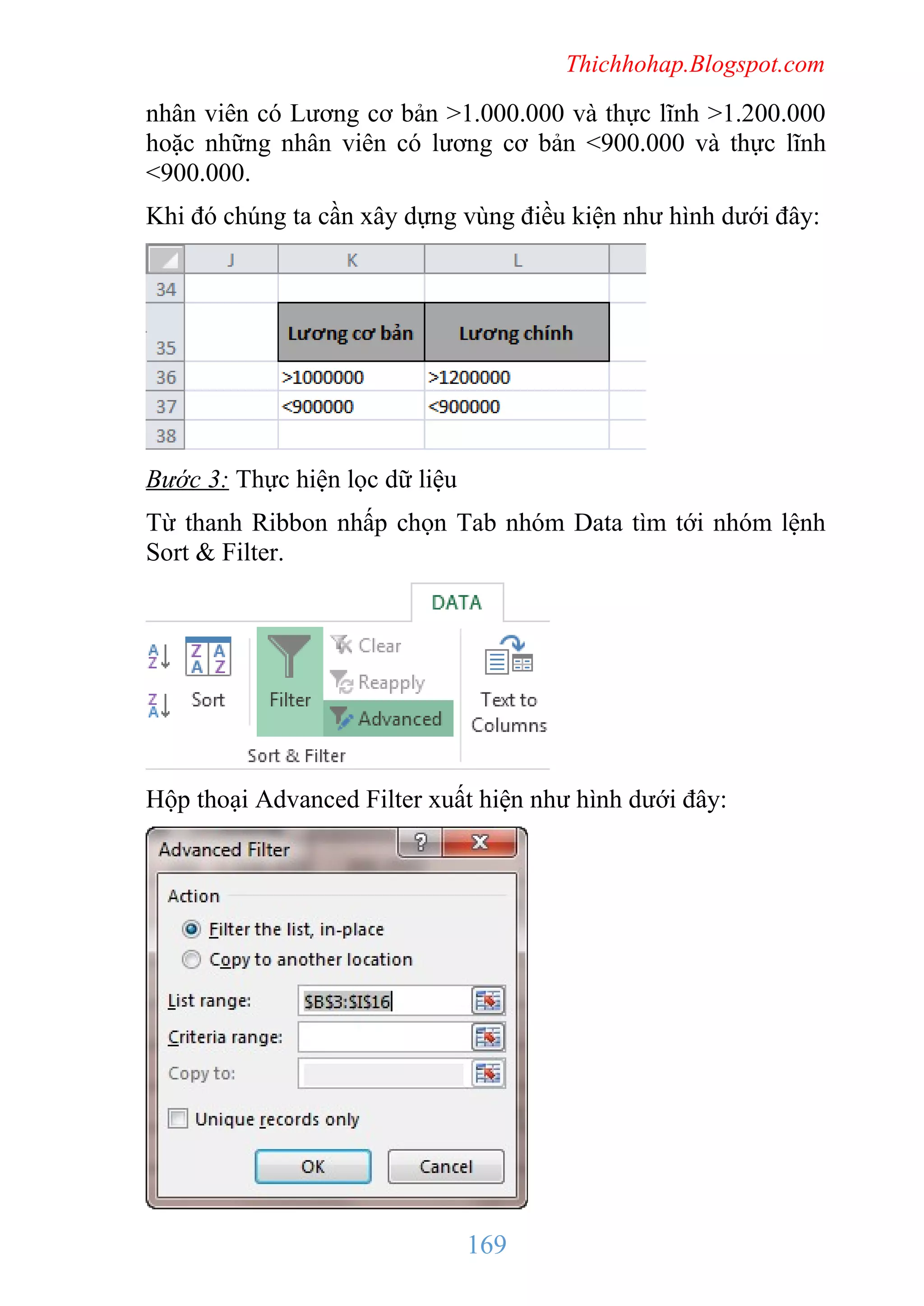 Thichhohap.Blogspot.com

nhân viên có Lương cơ bản >1.000.000 và thực lĩnh >1.200.000
hoặc những nhân viên có lương cơ bản <900.000 và thực lĩnh
<900.000.
Khi đó chúng ta cần xây dựng vùng điều kiện như hình dưới đây:

Bước 3: Thực hiện lọc dữ liệu
Từ thanh Ribbon nhấp chọn Tab nhóm Data tìm tới nhóm lệnh
Sort & Filter.

Hộp thoại Advanced Filter xuất hiện như hình dưới đây:

169

 